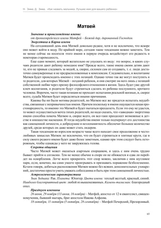 Н. Зима, Д. Зима. «Как назвать мальчика. Лучшее имя для вашего ребенка»




                                        Матвей
      Значение и происхождение имени:
      от древнееврейского имени Матфей – Божий дар, дарованный Господом.
      Энергетика и Карма имени
      На сегодняшний день имя Матвей довольно редкое, хотя и не исключено, что вскоре
оно может войти в моду. По крайней мере, сегодня такие тенденции можно заметить. Тем
не менее сейчас на носителя этого имени в первую очередь воздействует его редкость и
некоторая старомодность.
      Еще один момент, который желательно не упускать из виду: это вопрос, в каких слу-
чаях родители дают ребенку немодное имя? Прежде всего, такие имена своим детям дают
те, кто не привык следовать за модой, а, скорее, склонен сам ее создавать, т. е. люди доста-
точно самоуверенные и не предрасположенные к комплексам. Следовательно, и воспитание
Матвея будет происходить именно с этих позиций. Однако точно так же могут поступить и
те родители, для которых Матвей – поздний ребенок, и они смотрят на него лишь с позиций
собственной любви через призму философского отношения к жизни. Здесь будет уже другой
ключ воспитания, и родители будут стремиться сделать из ребенка послушного, кроткого
человека. Впрочем, часто такая позиция не проходит испытания реальной жизнью, и, скорее
всего, судьба Матвея будет определяться иными причинами.
      Каковы бы ни были мотивы родителей, но Матвею все же придется испытать неудоб-
ства, связанные с непривычностью имени. Причем поскольку в имени ощущается некая про-
стонародность, то именно это Матвей и будет пытаться преодолеть. Если это ему не удастся,
то может осуществиться мечта тихих родителей, но надо сказать, что «заводная» энергетика
имени способна помочь Матвею и, скорее всего, он все-таки преодолеет возможные в дет-
стве и юношестве насмешки. И тогда неудобства имени только подчеркнут его достоинства
как самоценной личности, а добродушие и незлопамятность обеспечат большое количество
друзей, среди которых он даже может стать лидером.
      Такая тенденция во взрослом возрасте чаще всего находит свое продолжение в често-
любивых замыслах Матвея: не исключено, что он будет стремиться в элитные круги, где в
силу своего редкого имени будет даже более заметным, однако при этом следует быть осто-
рожным, чтобы однажды у него не закружилась голова.
      Секреты общения
      Часто Матвей может оказаться азартным спорщиком, и здесь с ним очень трудно
бывает прийти к согласию. Тем не менее обычно в споре он не обижается и едва ли перей-
дет на оскорбления. Легче всего прекратить этот спор можно, заключив с ним шутливое
пари, если, конечно, вы сами умеете проигрывать и признавать поражение безболезненно.
Кстати говоря, добиться расположения Матвея можно без всяких дополнительных ухищре-
ний, достаточно просто уметь уважать собеседника и быть при этом самоценной личностью.
      Астрологическая характеристика
      Знак Зодиака: Рак. Планета: Юпитер. Цвета имени: теплый желтый, красный, синий.
Наиболее благоприятный цвет: любой из вышеназванных. Камень-талисман: благородный
опал.
      Празднуем именины
      26 июня, 29 ноября (13 июня, 16 ноября) – Матфей, апостол от 12 и евангелист, священ-
номученик, бывший мытарь, брат апостола Иакова Алфеева.
      18 октября, 11 октября (5 октября, 28 сентября) – Матфей Печерский, Прозорливый.


                                                                                          65
 