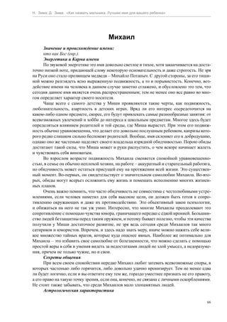 Н. Зима, Д. Зима. «Как назвать мальчика. Лучшее имя для вашего ребенка»




                                        Михаил
      Значение и происхождение имени:
      кто как Бог (евр.).
      Энергетика и Карма имени
      По звуковой энергетике это имя довольно светлое и тихое, хотя заканчивается на доста-
точно низкой ноте, придающей слову некоторую основательность и даже строгость. Не зря
на Руси оно стало прозвищем медведя – Михайло Потапыч. С другой стороны, за его тиши-
ной можно разглядеть ясно выраженную подвижность, а то и порывистость. Конечно, воз-
действие имени на человека в данном случае заметно сглажено, и обусловлено это тем, что
сегодня данное имя является очень распространенным; тем не менее оно все равно во мно-
гом определяет характер своего носителя.
      Чаще всего с самого детства у Миши проявляются такие черты, как подвижность,
любознательность, азартность в детских играх. Вряд ли его интерес сосредоточится на
каком-либо одном предмете, скорее, его будут привлекать самые разнообразные занятия: от
всевозможных увлечений и хобби до интереса к школьным предметам. Многое здесь будет
определяться влиянием родителей и той среды, где Миша вырастет. При этом его подвиж-
ность обычно уравновешенна, что делает его довольно послушным ребенком, капризы кото-
рого редко слишком сильно беспокоят родителей. Вообще, имя склоняет его к добродушию,
однако оно же частенько наделяет своего владельца изрядной обидчивостью. Порою обиды
достигают такой силы, что Миша может и руки распустить, о чем вскоре начинает жалеть
и чувствовать себя виноватым.
      Во взрослом возрасте подвижность Михаила сменяется спокойной уравновешенно-
стью, в семье он обычно неплохой хозяин, на работе – аккуратный и старательный работяга,
но обидчивость может остаться присущей ему на протяжении всей жизни. Это существен-
ный момент. Во-первых, он свидетельствует о значительном самолюбии Михаила. Во-вто-
рых, обиды могут всерьез осложнить ему жизнь и помешать исполнению многих жизнен-
ных планов.
      Очень важно помнить, что часто обидчивость не совместима с честолюбивыми устре-
млениями, если человек наметил для себя высокие цели, он должен быть готов к сопро-
тивлению окружающих и даже их противодействию. Это объективный закон психологии,
и обижаться на него не так уж умно. Интересно, что многие Михаилы преодолевают это
сопротивление с помощью чувства юмора, граничащего нередко с едкой иронией. Большин-
ство людей беззащитны перед таким оружием, и потому бывает полезно, чтобы эти качества
получили у Миши достаточное развитие, не зря ведь сегодня среди Михаилов так много
сатириков и юмористов. Впрочем, и здесь надо знать меру, иначе можно нажить себе вели-
кое множество тайных врагов, которые куда опаснее явных. Наиболее же оптимально для
Михаила – это избавить свое самолюбие от болезненности, что можно сделать с помощью
простой веры в себя и умения видеть за недостатками людей не злой умысел, а недоразуме-
ния, причем не только чужие, но и свои.
      Секреты общения
      При всем своем спокойствии нередко Михаил любит затевать всевозможные споры, в
которых частенько либо горячится, либо довольно удачно иронизирует. Тем не менее едва
ли будет логично, если и вы ответите ему тем же, гораздо уместнее признать не его правоту,
а его право на такую точку зрения, если она, конечно, не связана с личными оскорблениями.
Не стоит также забывать, что среди Михаилов мало злопамятных людей.
      Астрологическая характеристика

                                                                                         66
 