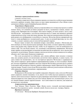 Н. Зима, Д. Зима. «Как назвать мальчика. Лучшее имя для вашего ребенка»




                                      Мстислав
      Значение и происхождение имени:
      славный в мести (слав.).
      У древних славян месть была освящена законом, не отомстить за убитого родственника
считалось крайним позором. Даже князь не имел права вмешиваться и был обязан отдать
уличенного убийцу в руки ближайшей родни убитого.
      Энергетика и Карма имени
      Это имя похоже на пружину, сжатую до чрезвычайности и готовую выстрелить в любой
момент. Благо, что слишком уж явное указание на месть, заложенное в имени, лишает эту
угрозу силы. Примерно как в поговорке: «Кто много говорит, тот мало делает»; так и с име-
нем Мстислав – задумываясь с детства над понятием мести, Славик, как минимум, начинает
сопротивляться в душе этому жесткому призыву. Зато такие вот размышления способны здо-
рово развить его воображение и способность к анализу. Мстислав обычно прекрасный пси-
холог и тонко разбирается в человеческой душе. А еще он великий фантазер, на что, соб-
ственно, и уходит львиная доля его могучей внутренней энергии.
      Нельзя также оставить без внимания вопрос самолюбия, которое у Мстислава раз-
вито иной раз до очень внушительных размеров. Безусловно, он имеет право быть влюблен-
ным в свое редкое имя, хорошо бы еще, чтобы это не переросло у него во влюбленность в
самого себя. Это тем более опасно, что, склонный к внутреннему напряжению, Мстислав
может крайне остро реагировать на внешнее воздействие как на приятное, так и, как вы сами
понимаете, на негативное. Иными словами, иногда достаточно легкого намека на что-нибудь
обидное, как Слава может буквально взорваться.
      Нет, если уж родители не побоялись дать своему ребенку такое сильное и опасное
имя, они должны уделить его воспитанию достаточно много времени, и самое глупое, что
здесь можно им посоветовать, так это постараться приучить Мстислава к сдержанности.
Увы, ничего хорошего, кроме нервного перенапряжения и срыва, из этого не выйдет. Наобо-
рот, им надо попробовать направить могучую энергию Мстислава в полезное русло, развить
в нем какие-либо интересы и научить уважать окружающих людей. Пригодится ему также и
чувство юмора. Только в этом случае Мстислав может добиться успеха в жизни и обеспечить
себе нормальные взаимоотношения с окружающими.
      Секреты общения
      Возбудимость Мстислава часто крайне затрудняет общение с ним, хотя если Мстислав
умеет управлять своими эмоциями, то он, вместо того чтобы впустую срываться, начинает
тратить свою колоссальную энергию на урегулирование наметившегося конфликта. Тем не
менее все равно не стоит давать ему для этого повода. Кроме того, нелишне будет учесть, что
его эмоции бывают ужасно заразительными – вы и сами можете не заметить, как окажетесь
во власти его энтузиазма.
      Астрологическая характеристика
      Знак Зодиака: Овен. Планета: Марс. Цвета имени: стальной, желтовато-красный.
Наиболее благоприятные цвета: зеленый, синий. Камень-талисман: изумруд, бирюза.
      Празднуем именины
      27 (14) июня – Мстислав Храбрый, Новгородский князь.




                                                                                         68
 