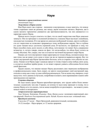 Н. Зима, Д. Зима. «Как назвать мальчика. Лучшее имя для вашего ребенка»




                                          Наум
      Значение и происхождение имени:
      утешающий (евр.).
      Энергетика и Карма имени
      Имя Наум имеет две стороны – внешнюю и внутреннюю, и надо заметить, что между
этими сторонами такая же разница, как между двумя полюсами магнита. Впрочем, как в
одном магните гармонично уживаются две противоположности, так они уживаются и в
характере одного Наума.
      Прежде всего следует отметить тот факт, что по своей энергетике имя Наум довольно
замкнуто. Оно не призывает к излишней активности, и внешне Наум выглядит спокойным,
покладистым человеком. В то же время он довольно возбудимый человек, просто особенно-
сти его энергетики не позволяют прорываться этому возбуждению наружу. Зато в глубине
его души эмоции могут достигать огромной силы. В частности, это приводит к тому, что
Наум способен очень долго носить в себе обиду, хотя внешне это может быть совершенно
незаметно, и, кстати говоря, совсем не факт, что когда-нибудь эта обида будет излита на
голову обидчика. Нет, скорее, она так и останется частичкой внутреннего мира Наума.
      Однако для этого внутреннего мира характерны не только обиды, положительные эмо-
ции точно так же живут в его душе и точно так же не торопятся вырваться наружу. Все это
делает внутренний мир Наума чрезвычайно богатым, хотя со стороны этого обычно не ска-
жешь. Однако если Науму вдруг однажды придет в голову открыть кому-нибудь свою душу,
а случается подобное крайне редко, то он может изрядно удивить собеседника богатством
своей фантазии.
      Трудно сказать, что именно мешает Науму реализовать свое творческое воображение
в профессиональном плане. Быть может, он просто недооценивает свой внутренний мир,
относясь к нему как к чему-то само собой разумеющемуся. Тем не менее ему, наверное, стоит
выпустить этого джинна из бутылки, попробовав изложить свои переживания в каком-либо
произведении или картине.
      Секреты общения
      Не надо искать среди Наумов краснобаев-ораторов, зато трудно найти более внима-
тельных слушателей, чем они. Странно, но почему-то мало кому приходит в голову, что и
самому Науму есть что сказать, тем не менее попробуйте его разговорить – вы можете узнать
немало нового и интересного.
      Астрологическая характеристика
      Знак Зодиака: Близнецы. Планета: Луна. Цвета имени: зеленовато-коричневый, ино-
гда красный. Наиболее благоприятный цвет: белый. Камень-талисман: огненный опал.
      Празднуем именины
      9 августа (27 июля) – Наум Орхидский, равноапостольный, исповедник.
      14 (1) декабря – Наум пророк, от 12 малых пророков.




                                                                                       69
 