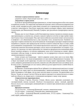 Н. Зима, Д. Зима. «Как назвать мальчика. Лучшее имя для вашего ребенка»




                                     Александр
      Значение и происхождение имени:
      защитник людей, оберегающий муж (др. – греч.)
      Энергетика и карма имени
      Если бы не чрезвычайная распространенность, то имя Александр могло бы стать одним
из наиболее сильных. По энергетике звучания оно наделяет своего обладателя уверенностью
в себе, силой, напористостью и даже может склонять его к проявлению снисходительности,
а иногда и заносчивости. Еще более энергетику имени усиливают образы таких именитых
Александров, как Македонский, Невский, Суворов, трех российских императоров и многих
других.
      Однако, как это часто бывает, особо благоприятные имена становятся слишком уж рас-
пространенными, и, конечно же, сегодня у каждого найдется хотя бы по паре-тройке знако-
мых Сашек, Сань и Александров. Увы, при таком изобилии сила имени может легко вступить
в конфликт с его обыкновенностью и, как следствие этого, незаметностью. Особенно это
ощутимо в период юношества, когда большинство Александров чувствуют непреодолимую
потребность доказать свое превосходство хотя бы в одной из областей, будь то спорт, учеба
или ухаживание за женщинами. Сила имени предполагает властность, даже героизм, и часто
Александр довольно болезненно реагирует, когда люди не воспринимают его всерьез. Слу-
чается, что, реализуя эти свои стремления, он становится предводителем в компаниях ребят
более младшего возраста, что вполне оправданно: ведь если Александр не сможет зареко-
мендовать себя как лидер, то вполне вероятно, что он превратится в весьма замкнутого и
закомплексованного человека.
      Самое лучшее для Александра – просто уверенно делать свое дело и не очень обра-
щать внимание на то, что люди воспринимают его как самого обыкновенного человека. Это
и будет настоящей силой характера, что рано или поздно оценят окружающие. Однако не
стоит, наверное, размениваться на мелочи, наметив для себя действительно достойные цели.
В этом случае у Александра есть все шансы добиться успеха практически в любой области.
      Секреты общения
      В общении с Александром хорошо бы не забывать о его врожденном импульсе к лидер-
ству. Даже если перед вами не реализовавшийся, закомплексованный Александр, попро-
буйте поговорить о той сфере, где он сумел достичь каких-то успехов. Это расположит его к
беседе. Только не следует льстить! Когда вы просто признаете его компетентность в знако-
мой ему области, он, скорее всего, с пониманием воспримет и вашу точку зрения.
      Астрологическая характеристика
      Знак Зодиака: Стрелец. Планета: Сатурн. Цвета имени: красный, салатовый, све-
тло-коричневый, иногда стальной. Наиболее благоприятные цвета: зеленый, красный.
Камень-талисман: александрит, меняющий цвет от зеленого при дневном свете до красного
при вечернем.
      Празднуем именины
      25 (12) августа – Александр Команский, епископ, священномученик.
      29 (16) марта – Александр I, Римский папа, священномученик.
      6 (23) ноября – Александр Невский, великий князь. 28 (15) марта – Александр Сид-
ский, иерей, священномученик.




                                                                                        7
 