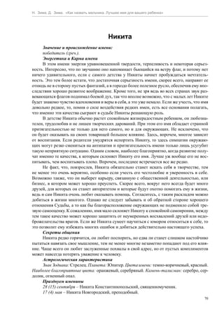 Н. Зима, Д. Зима. «Как назвать мальчика. Лучшее имя для вашего ребенка»




                                         Никита
      Значение и происхождение имени:
      победитель (греч.).
      Энергетика и Карма имени
      В этом имени энергия уравновешенной твердости, терпеливость и некоторая серьез-
ность. Интересно, что по звучанию оно напоминает бьющийся на ветру флаг, и потому нет
ничего удивительного, если с самого детства у Никиты начнет пробуждаться мечтатель-
ность. Это тем более кстати, что достаточная серьезность имени, скорее всего, направит ее
отнюдь не в сторону пустых фантазий, а в гораздо более полезное русло, обеспечив ему впо-
следствии хорошо развитое воображение. Кроме того, не зря ведь во всех странах звук раз-
вевающихся флагов поднимал боевой дух, так что вполне возможно, что с малых лет Никите
будет знакомо чувство вдохновения и веры в себя, а это уже немало. Если же учесть, что имя
довольно редкое, то, помня о силе воздействия редких имен, есть все основания полагать,
что именно эти качества сыграют в судьбе Никиты решающую роль.
      В детстве Никита обычно растет спокойным жизнерадостным ребенком, он любозна-
телен, трудолюбив и не лишен творческих дарований. При этом его имя обладает странной
притягательностью не только для него самого, но и для окружающих. Не исключено, что
он будет оказывать на своих товарищей большое влияние. Здесь, впрочем, многое зависит
от воспитания. Если родители умудрятся испортить Никиту, то здесь симпатии окружаю-
щих могут резко смениться на антипатии и притягательность имени только лишь усугубит
такую неприятную ситуацию. Одним словом, наиболее благоприятно, когда развитие полу-
чат именно те качества, к которым склоняет Никиту его имя. Лучше уж вообще его не вос-
питывать, чем воспитывать плохо. Впрочем, последнее встречается все же редко.
      Не факт, что, повзрослев, Никита обязательно станет искать себя в творчестве, тем
не менее это очень вероятно, особенно если учесть его честолюбие и уверенность в себе.
Возможно также, что он выберет карьеру, связанную с общественной деятельностью, или
бизнес, в котором может хорошо преуспеть. Скорее всего, вокруг него всегда будет много
друзей, для которых он станет авторитетом и которые будут охотно помогать ему в жизни,
ведь и сам Никита очень любит оказывать помощь. Согласитесь, с таким раскладом можно
добиться в жизни многого. Однако не следует забывать и об обратной стороне хорошего
отношения Судьбы, а то как бы благорасположение окружающих не подменило собой тре-
звую самооценку. К сожалению, имя мало склоняет Никиту к спокойной самоиронии, между
тем такое качество может хорошо защитить от неумеренных восхвалений друзей или недо-
брожелательства врагов. Если же Никита сумеет научиться с юмором относиться к себе, то
это позволит ему избежать многих ошибок и добиться действительно настоящего успеха.
      Секреты общения
      Никита редко горячится, он любит поспорить, но едва ли станет слишком настойчиво
пытаться навязать свое мышление, тем не менее многие незаметно попадают под его влия-
ние. Чаще всего он любит заслуженные похвалы в свой адрес, но от пустых комплиментов
может навсегда потерять уважение к человеку.
      Астрологическая характеристика
      Знак Зодиака: Стрелец. Планета: Юпитер. Цвета имени: темно-коричневый, красный.
Наиболее благоприятные цвета: оранжевый, серебряный. Камень-талисман: серебро, сер-
долик, огненный опал.
      Празднуем именины
      28 (15) сентября – Никита Константинопольский, священномученик.
      17 (4) мая – Никита Новгородский, преподобный.
                                                                                        70
 