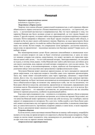 Н. Зима, Д. Зима. «Как назвать мальчика. Лучшее имя для вашего ребенка»




                                       Николай
      Значение и происхождение имени:
      победитель народов (греч.).
      Энергетика и Карма имени
      Энергия этого имени обладает удивительной подвижностью, в ней странным образом
общительность порою сочетается с безапелляционностью, веселость – со строгостью, лег-
кость – с достаточной жесткостью и напряженностью. Все это часто приводит к тому, что
характер Николая как будто целиком создан из противоречий, до того трудно бывает его
понять. С другой стороны, это может найти свое отражение в его разносторонности и широте
взглядов. Почти наверняка в общении с ним будет трудно отыскать какую-либо область, в
которой он бы ни имел своего собственного мнения. Впрочем, не надо представлять Колю
этаким всезнайкой, просто это свойство любого быстрого ума, подчиняющегося более инту-
иции, чем логике. Кстати говоря, это утверждение легко проверить: достаточно выяснить,
какую игру он предпочитает – медленные шахматы или быстрые шашки? Скорее всего, он
выберет второе.
      Все вышеперечисленное делает Колю довольно самолюбивым и своевольным чело-
веком; в детском возрасте он едва ли будет отличаться усидчивостью, и здесь не помо-
гут никакие уговоры или угрозы, единственное, что может заставить его терпеливо зани-
маться каким-либо делом, – это его собственный интерес. Заинтересовавшись, он способен
на чудеса, и потому очень важно, чтобы Николай смог найти действительно достойное дело
для своего увлечения, ведь нередко детский интерес сохраняется у него на всю жизнь. Это
может быть и спорт, и коллекционирование, и наука, наиболее же благоприятно, если эти
увлечения найдут впоследствии свое продолжение в профессиональном плане.
      Энтузиазм Николая может оказаться заразительным, он часто оказывается заводилой
среди сверстников, а во взрослом возрасте способен даже стать хорошим организатором.
Здесь ему также может посодействовать одна черта характера, связанная с энергетикой
имени. Дело в том, что, наделенный значительным самолюбием и имея довольно противо-
речивый характер, он будет частенько наталкиваться на непонимание людей. В это же время
тяга к общительности вряд ли позволит ему замкнуться в себе, так что не исключено, что
Коля рано обучится искусству дипломатии, предпочитая не показывать окружающим свои
истинные мысли. Исключение могут составить только близкие люди, да и то не всегда. Без-
условно, скрытность – это невеликое достоинство, но дипломатичность все же способна
принести хорошие результаты, особенно на руководящей работе.
      Еще одна черта подвижного ума – склонность к остроумию, причем у Коли остроумие
может служить не только для поднятия настроения, но и в качестве оружия. Безусловно, все
эти качества Николай может применить в жизни как себе на пользу, так и наоборот, многое
зависит от направления его интересов. Ну а для того, чтобы судьба у него была более удач-
ной, можно посоветовать ему постараться умерить свое самолюбие, а своеволие снивелиро-
вать до самостоятельности, научившись искренно уважать и свою волю, и волю окружаю-
щих. Тогда и дипломатия может оказаться излишней.
      Секреты общения
      Если вы хотите узнать настоящее мнение Николая по какому-либо вопросу, попробуйте
вызвать его на спор, во время которого его скрытность обычно бесследно испаряется. В раз-
говоре он охотно может подхватить тему, касающуюся его увлечений, но смотрите, чтобы
он при этом и вас не заразил своими эмоциями.
      Астрологическая характеристика

                                                                                       72
 