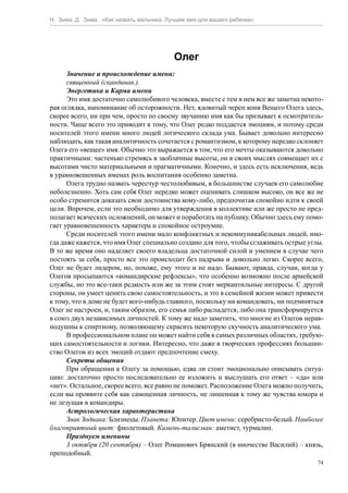 Н. Зима, Д. Зима. «Как назвать мальчика. Лучшее имя для вашего ребенка»




                                           Олег
      Значение и происхождение имени:
      священный (скандинав.).
      Энергетика и Карма имени
      Это имя достаточно самолюбивого человека, вместе с тем в нем все же заметна некото-
рая оглядка, напоминание об осторожности. Нет, ядовитый череп коня Вещего Олега здесь,
скорее всего, ни при чем, просто по своему звучанию имя как бы призывает к осмотритель-
ности. Чаще всего это приводит к тому, что Олег редко поддается эмоциям, и потому среди
носителей этого имени много людей логического склада ума. Бывает довольно интересно
наблюдать, как такая аналитичность сочетается с романтизмом, к которому нередко склоняет
Олега его «вещее» имя. Обычно это выражается в том, что его мечты оказываются довольно
практичными: частенько стремясь в заоблачные высоты, он в своих мыслях совмещает их с
высотами чисто материальными и прагматичными. Конечно, и здесь есть исключения, ведь
в уравновешенных именах роль воспитания особенно заметна.
      Олега трудно назвать чересчур честолюбивым, в большинстве случаев его самолюбие
неболезненно. Хоть сам себя Олег нередко может оценивать слишком высоко, он все же не
особо стремится доказать свои достоинства кому-либо, предпочитая спокойно идти к своей
цели. Впрочем, если это необходимо для утверждения в коллективе или же просто не пред-
полагает всяческих осложнений, он может и поработать на публику. Обычно здесь ему помо-
гает уравновешенность характера и спокойное остроумие.
      Среди носителей этого имени мало конфликтных и некоммуникабельных людей, ино-
гда даже кажется, что имя Олег специально создано для того, чтобы сглаживать острые углы.
В то же время оно наделяет своего владельца достаточной силой и умением в случае чего
постоять за себя, просто все это происходит без надрыва и довольно легко. Скорее всего,
Олег не будет лидером, но, похоже, ему этого и не надо. Бывают, правда, случаи, когда у
Олегов просыпаются «командирские рефлексы», что особенно возможно после армейской
службы, но это все-таки редкость или же за этим стоят меркантильные интересы. С другой
стороны, он умеет ценить свою самостоятельность, и это в семейной жизни может привести
к тому, что в доме не будет кого-нибудь главного, поскольку ни командовать, ни подчиняться
Олег не настроен, и, таким образом, его семья либо распадется, либо она трансформируется
в союз двух независимых личностей. К тому же надо заметить, что многие из Олегов нерав-
нодушны к спиртному, позволяющему скрасить некоторую скучность аналитического ума.
      В профессиональном плане он может найти себя в самых различных областях, требую-
щих самостоятельности и логики. Интересно, что даже в творческих профессиях большин-
ство Олегов из всех эмоций отдают предпочтение смеху.
      Секреты общения
      При обращении к Олегу за помощью, едва ли стоит эмоционально описывать ситуа-
цию: достаточно просто последовательно ее изложить и выслушать его ответ – «да» или
«нет». Остальное, скорее всего, все равно не поможет. Расположение Олега можно получить,
если вы проявите себя как самоценная личность, не лишенная к тому же чувства юмора и
не лезущая в командиры.
      Астрологическая характеристика
      Знак Зодиака: Близнецы. Планета: Юпитер. Цвет имени: серебристо-белый. Наиболее
благоприятный цвет: фиолетовый. Камень-талисман: аметист, турмалин.
      Празднуем именины
      3 октября (20 сентября) – Олег Романович Брянский (в иночестве Василий) – князь,
преподобный.
                                                                                        74
 