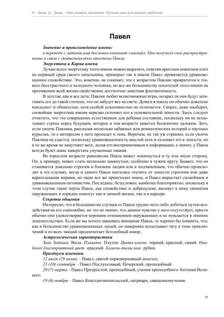Н. Зима, Д. Зима. «Как назвать мальчика. Лучшее имя для вашего ребенка»




                                         Павел
      Значение и происхождение имени:
      в переводе с латыни имя дословно означает «малый». Оно получило свое распростра-
нение в связи с деятельностью апостола Павла.
      Энергетика и Карма имени
      Лучше всего энергетику этого имени можно выразить, ответив простым пожатием плеч
на нервный срыв своего начальника, примерно так в имени Павел проявляется уравнове-
шенное спокойствие. Это, конечно, не означает, что с возрастом Павлик превратится в эта-
кого бесстрастного и холодного человека, но все же большинству носителей этого имени на
протяжении всей жизни свойственна достаточно заметная флегматичность.
      В детстве, как и все дети, Павлик любит всевозможные игры, но вряд ли они будут затя-
гивать его до такой степени, что он забудет все на свете. Дома и в школе он обычно довольно
покладист и общителен, хотя особой усидчивостью не отличается. Скорее, даже наоборот,
спокойная энергетика имени нередко склоняет его к основательной лености. Здесь следует
отметить, что это совершенно естественное для ребенка состояние, поскольку он не испы-
тывает страха перед будущим, которое в том возрасте кажется бесконечно далеким. Зато,
если увлечь Павлика, рассказав несколько забавных или романтических историй о научных
курьезах, то с интересом у него пропадет и лень. Впрочем, не так уж страшно, если увлечь
Павлика не удастся, поскольку уравновешенность мыслей хоть и склоняет его к лености, но
в то же время не замутняет мозг, делая его восприимчивым к информации, а значит, у Павла
всегда будет шанс наверстать упущенные знания.
      Во взрослом возрасте равновесие Павла может покачнуться в ту или иную сторону.
Он, к примеру, может стать несколько замкнутым, особенно в чужом кругу. Бывает, что он
становится довольно строгим к близким людям или к подчиненным, что обычно происхо-
дит в тех случаях, когда и самого Павла пытались отучить от лености строгими или даже
карательными мерами, но чаще все же происходит иначе, и Павел вырастает спокойным и
уравновешенным оптимистом. Последнее, безусловно, наиболее благоприятно, поскольку в
этом случае такие черты Павла, как спокойствие и добродушие, вызовут к нему симпатии
окружающих и изрядно помогут как в личной жизни, так и в карьере.
      Секреты общения
      Интересно, что в большинстве случаев от Павла трудно чего-либо добиться путем воз-
действия на его самолюбие, но это не значит, что данное чувство у него отсутствует, просто
обычно оно удовлетворяется хорошим отношением окружающих и не нуждается в лишних
доказательствах. Если же вы хотите завоевать внимание Павла, то хорошо бы помнить, что,
как и большинство уравновешенных людей, он наверняка испытывает тягу к теме приклю-
чений и из всех эмоций предпочитает беззлобный юмор.
      Астрологическая характеристика
      Знак Зодиака: Весы. Планета: Плутон. Цвета имени: черный, красный, синий. Наи-
более благоприятный цвет: красный. Камень-талисман: рубин.
      Празднуем именины
      12 июля (29 июня) – Павел, святой первоверховный апостол.
      23 (10) сентября – Павел Послушливый, Печерский, преподобный.
      20 (7) марта – Павел Препростой, преподобный, ученик преподобного Антония Вели-
кого.
      19 (6) ноября – Павел Константинопольский, патриарх, священномученик.


                                                                                         75
 