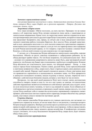 Н. Зима, Д. Зима. «Как назвать мальчика. Лучшее имя для вашего ребенка»




                                           Петр
      Значение и происхождение имени:
      свое распространение имя получило в связи с деятельностью апостола Симона Зеве-
деева, которого Иисус нарек Кифой, или в греческом варианте – Петром. Дословно это
означает: камень, скала.
      Энергетика и Карма имени
      Есть такая поговорка: «Мягко постелено, да спать жестко». Примерно это же можно
сказать и об энергетике имени Петр, которое начинается очень мягко, а заканчивается со
значительным напряжением. Кроме этого, на энергетике имени заметно отражается во мно-
гом противоречивая деятельность русского царя Петра Алексеевича, который и в наше время
еще продолжает будоражить умы, правда, на сей раз уже в виде скандального многомил-
лионного памятника работы господина Церетели. Да и апостол Петр, который единствен-
ный из всех двенадцати апостолов то и дело пытался совместить христианское смирение с
воинственностью и склонностью к ярости, если уж этот его характер нашел свое отражение
во всей Римско-католической церкви, то что говорить о простом человеке с именем Петр?
Конечно, в той или иной степени и на нем отразятся все эти противоречия.
      С детских лет у большинства Петров наблюдается значительное самолюбие, нередко
болезненное. Обычно он растет довольно подвижным и добродушным ребенком, но на
обиды реагирует крайне тяжело. Это тем более неприятно, что уменьшительное имя – Петя
– склоняет его к проявлению доверчивости, мягкости, может быть, даже чрезмерной детской
нежности; тем больнее ему бывает при столкновении с грубостью и оскорблением. В имени
Петр абсолютно нет пластичности, надо сказать, что западный вариант – Питер – в этом
смысле гораздо более выигрышен. Одним словом, русский Петр, плохо приспособленный
к смягчению конфликтов и обид, скорее всего, будет стараться скрыть свою ранимую душу
за какой-либо маской. Нередко такой маской становится цинизм, в более смягченном виде
это проявляется в ироничности и насмешливости, возможно также, что Петя превратится
в замкнутого нелюдимого человека, находя отдушину в книгах, музыке, творчестве или в
общении с действительно близкими людьми, которых у него будет не так уж много.
      Интересно, что при всей своей ранимости Петр часто считает своим достоинством
способность говорить людям в глаза то, что он о них думает, не замечая, что аналогичные
действия окружающих являются источником его собственных трагедий, ведь осудить легко,
но если попытаться понять человека, то часто и суд никакой не нужен. Если избавиться от
этой привычки и научиться понимать и принимать людей такими, каковы они есть, то в этом
случае Петр освободит себя от множества мучительных переживаний и прекрасно сможет
проявить действительно светлые стороны своего характера, которые обеспечат ему удачную
судьбу, счастливую семью и множество настоящих друзей.
      Секреты общения
      Часто именно самолюбие Петра является его главным двигателем, оно заставляет его
стремиться к первенству во всем, но оно же может быть и тем рычагом, с помощью которого
Петром нетрудно управлять. Иной раз достаточно просто усомниться в его способностях или
привести какой-либо пример; так что Пете надо быть поосторожнее, чтобы не предоставлять
своим недоброжелателям такого мощного орудия воздействия. В конфликтных ситуациях
следует учитывать, что в силу болезненного восприятия Петр, скорее всего, будет помнить
обиду очень долго.
      Астрологическая характеристика


                                                                                     76
 