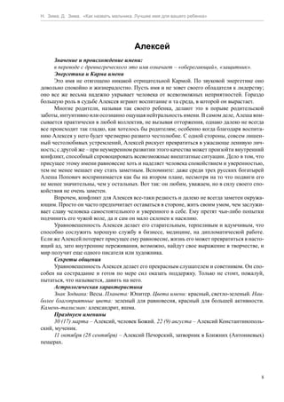 Н. Зима, Д. Зима. «Как назвать мальчика. Лучшее имя для вашего ребенка»




                                        Алексей
      Значение и происхождение имени:
      в переводе с древнегреческого это имя означает – «оберегающий», «защитник».
      Энергетика и Карма имени
      Это имя не отягощено никакой отрицательной Кармой. По звуковой энергетике оно
довольно спокойно и жизнерадостно. Пусть имя и не зовет своего обладателя к лидерству;
оно все же весьма надежно укрывает человека от всевозможных неприятностей. Гораздо
большую роль в судьбе Алексея играют воспитание и та среда, в которой он вырастает.
      Многие родители, называя так своего ребенка, делают это в порыве родительской
заботы, интуитивно или осознанно ощущая нейтральность имени. В самом деле, Алеша впи-
сывается практически в любой коллектив, не вызывая отторжения, однако далеко не всегда
все происходит так гладко, как хотелось бы родителям; особенно когда благодаря воспита-
нию Алексея у него будет чрезмерно развито честолюбие. С одной стороны, совсем лишен-
ный честолюбивых устремлений, Алексей рискует превратиться в ужасающе ленивую лич-
ность; с другой же – при неумеренном развитии этого качества может произойти внутренний
конфликт, способный спровоцировать всевозможные внештатные ситуации. Дело в том, что
присущее этому имени равновесие хоть и наделяет человека спокойствием и уверенностью,
тем не менее мешает ему стать заметным. Вспомните: даже среди трех русских богатырей
Алеша Попович воспринимается как бы на втором плане, несмотря на то что подвиги его
не менее значительны, чем у остальных. Вот так: он любим, уважаем, но в силу своего спо-
койствия не очень заметен.
      Впрочем, конфликт для Алексея все-таки редкость и далеко не всегда заметен окружа-
ющим. Просто он часто предпочитает оставаться в стороне, жить своим умом, чем заслужи-
вает славу человека самостоятельного и уверенного в себе. Ему претят чьи-либо попытки
подчинить его чужой воле, да и сам он мало склонен к насилию.
      Уравновешенность Алексея делает его старательным, терпеливым и вдумчивым, что
способно сослужить хорошую службу в бизнесе, медицине, на дипломатической работе.
Если же Алексей потеряет присущее ему равновесие, жизнь его может превратиться в насто-
ящий ад, зато внутренние переживания, возможно, найдут свое выражение в творчестве, и
мир получит еще одного писателя или художника.
      Секреты общения
      Уравновешенность Алексея делает его прекрасным слушателем и советником. Он спо-
собен на сострадание и готов по мере сил оказать поддержку. Только не стоит, пожалуй,
пытаться, что называется, давить на него.
      Астрологическая характеристика
      Знак Зодиака: Весы. Планета: Юпитер. Цвета имени: красный, светло-зеленый. Наи-
более благоприятные цвета: зеленый для равновесия, красный для большей активности.
Камень-талисман: александрит, яшма.
      Празднуем именины
      30 (17) марта – Алексий, человек Божий. 22 (9) августа – Алексий Константинополь-
ский, мученик.
      11 октября (28 сентября) – Алексий Печорский, затворник в Ближних (Антониевых)
пещерах.




                                                                                       8
 