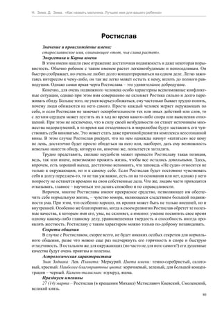 Н. Зима, Д. Зима. «Как назвать мальчика. Лучшее имя для вашего ребенка»




                                     Ростислав
      Значение и происхождение имени:
      старославянское имя, означающее «тот, чья слава растет».
      Энергетика и Карма имени
      В этом имени нашли свое отражение достаточная подвижность и даже некоторая поры-
вистость. Обычно ребенок с таким именем растет легковозбудимым и непоседливым. Он
быстро соображает, но очень не любит долго концентрироваться на одном деле. Легко зажи-
гаясь интересом к чему-либо, он так же легко может остыть к нему, вплоть до полного рав-
нодушия. Однако самая яркая черта Ростислава – это удивительное добродушие.
      Конечно, для очень подвижного человека особо характерны всевозможные конфликт-
ные ситуации, однако при этом имя совершенно не склоняет Ростика сильно и долго пере-
живать обиду. Больше того, не умея всерьез обижаться, ему частенько бывает трудно понять,
почему люди обижаются на него самого. Просто каждый человек меряет окружающих по
себе, и если Ростислав не замечает оскорбительности тех или иных действий или слов, то
с легким сердцем может пустить их в ход во время какого-либо спора или выяснения отно-
шений. При этом не исключено, что в силу своей возбудимости он станет источником мно-
жества недоразумений, в то время как отходчивость и миролюбие будут заставлять его чув-
ствовать себя виноватым. Это может стать даже причиной развития комплекса неосознанной
вины. В этом случае Ростислав рискует, что на нем однажды начнут «кататься» все кому
не лень, достаточно будет просто обидеться на него или, наоборот, дать ему возможность
невольно нанести обиду, которую он, конечно же, попытается загладить.
      Трудно представить, сколько неудобств может принести Ростиславу такая позиция,
ведь, так или иначе, невозможно прожить жизнь, чтобы все остались довольными. Здесь,
впрочем, есть хороший выход, достаточно вспомнить, что заповедь «Не суди» относится не
только к окружающим, но и к самому себе. Если Ростислав будет постоянно чувствовать
себя в долгу перед кем-то, то не так уж важно, есть ли на то основания или нет, однако у него
попросту не останется времени на свои собственные дела. Что же, людям часто приходится
отказывать, главное – научиться это делать спокойно и по справедливости.
      Впрочем, многие Ростиславы имеют прекрасное средство, позволяющее им обеспе-
чить себе нормальную жизнь, – чувство юмора, являющееся следствием большой подвиж-
ности ума. При этом, что особенно хорошо, их ирония может быть не только внешней, но и
внутренней. Особенно же благоприятно, когда в своем развитии Ростислав обретет те полез-
ные качества, к которым имя его, увы, не склоняет, а именно: умение посвятить свое время
одному какому-либо главному делу, уравновешенная твердость и способность иногда про-
являть жесткость. Ростиславу с таким характером можно только по-доброму позавидовать.
      Секреты общения
      В случае с Ростиславом, скорее всего, не будет никаких особых секретов для нормаль-
ного общения, разве что можно еще раз подчеркнуть его горячность в споре и быструю
отходчивость. В остальном же для окружающих (но часто не для него самого!) его душевные
качества будут очень приятны и полезны.
      Астрологическая характеристика
      Знак Зодиака: Лев. Планета: Меркурий. Цвета имени: темно-серебристый, салато-
вый, красный. Наиболее благоприятные цвета: коричневый, зеленый, для большей концен-
трации – черный. Камень-талисман: изумруд, яшма.
      Празднуем именины
      27 (14) марта – Ростислав (в крещении Михаил) Мстиславич Киевский, Смоленский,
великий князь.
                                                                                           80
 