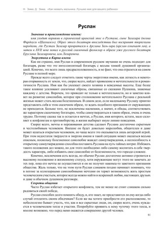 Н. Зима, Д. Зима. «Как назвать мальчика. Лучшее имя для вашего ребенка»




                                         Руслан
      Значение и происхождение имени:
      имя уходит корнями в героический иранский эпос о Рустаме, сыне Залазара (поэма
Фирдоуси «Шахнамэ»). Образ этого богатыря впоследствии был воспринят тюркскими
народами, где Рустам Залазар превратился в Арслана Заль-зара (арслан означает лев), а
затем в XVII веке попал в русский сказочный фольклор в образе уже русского богатыря
Еруслана Залазаровича, или Лазаревича.
      Энергетика и Карма имени
      Как ни странно, имя Руслан в современном русском звучании не очень подходит для
богатыря, разве что это интеллигентный богатырь с весьма тонкой душевной организа-
цией. Конечно, это всего лишь предрасположенность, и не факт, что она отразится на самом
Руслане в полной мере.
      Прежде всего следует отметить такие черты энергетики имени, как легкость и некото-
рая оторванность от земли, что, скорее всего, найдет проявление в мечтательности и роман-
тичности Руслана. Имя как бы увлекает своего хозяина в неведомые высоты. Еще более
такое влияние усиливают сказочные образы, связанные со сказками Пушкина, знакомые
каждому с детства. Впрочем, это приводит не только к мечтательности, но и заметно вли-
яет на развитие самолюбия, которое при столкновении мечтательного Руслана с реальной
жизнью может стать весьма болезненным. В самом деле, если маленькому Руслану приятно
представлять себя в этом сказочном образе, то ждать подобного признания от окружающих
не приходится. Больше того, не исключены насмешки, а значит, и обиды, соответствовать
же характером сказочному богатырю, чтобы самоутвердиться в таком образе, очень и очень
трудно. Поэтому сказка так и остается в мечтах, а Руслан, имя которого, кстати, мало скло-
няет к конфликтам и противоборству, в жизни выбирает иную линию поведения.
      Скорее всего, мечты и переживания детства сделают Руслана достаточно скрытным
и честолюбивым человеком. Внешне он будет довольно миролюбив, общителен и даже
может казаться открытым человеком, но чаще всего это оказывается лишь актерской игрой.
При этом недостаток твердости в энергии имени в такой ситуации может оказаться весьма
опасным, поскольку болезненное самолюбие жаждет самоутверждения, а неспособность к
открытому самоутверждению способна поставить Руслана на путь тайных интриг. Избежать
такого положения дел можно, но для этого необходимо либо самому воспитать в себе твер-
дость характера, либо избавить свое самолюбие от болезненности, что гораздо сложнее.
      Конечно, исключения есть всегда, но обычно Руслан достаточно активно стремится к
высокому положению и жизненному статусу, хотя окружающие могут этого не замечать до
тех пор, пока его мечты не осуществятся и он не получит наконец-то заветного признания
общества. Жаль только, что на этом пути Руслан слишком поздно начинает понимать, что
в погоне за иллюзорными самолюбивыми мечтами он теряет возможность жить простым
человеческим счастьем, которое всегда можно найти в искренней любви, настоящих друзьях
и даже в обычном душевном разговоре.
      Секреты общения
      Часто Руслан избегает открытого конфликта, тем не менее не стоит слишком сильно
радоваться своей победе,
      Руслан способен долго помнить обиду, и, кто знает, не представится ли ему когда-либо
случай отплатить своим обидчикам? Если же вы хотите приобрести его расположение, то
небесполезно бывает учесть, что, как и все скрытные люди, он, скорее всего, очень нужда-
ется в человеческом тепле и участии. Попробуйте проявить к нему чуточку этого тепла, и
вполне возможно, что перед вами окажется совершенно другой человек.
                                                                                        81
 