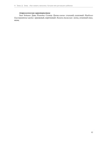 Н. Зима, Д. Зима. «Как назвать мальчика. Лучшее имя для вашего ребенка»



     Астрологическая характеристика
     Знак Зодиака: Дева. Планета: Солнце. Цвета имени: стальной, салатовый. Наиболее
благоприятные цвета: оранжевый, коричневый. Камень-талисман: агаты, огненный опал,
яшма.




                                                                                  82
 