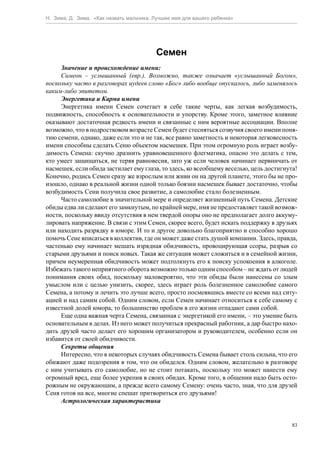 Н. Зима, Д. Зима. «Как назвать мальчика. Лучшее имя для вашего ребенка»




                                         Семен
     Значение и происхождение имени:
     Симеон – услышанный (евр.). Возможно, также означает «услышанный Богом»,
поскольку часто в разговорах иудеев слово «Бог» либо вообще опускалось, либо заменялось
каким-либо эпитетом.
     Энергетика и Карма имени
     Энергетика имени Семен сочетает в себе такие черты, как легкая возбудимость,
подвижность, способность к основательности и упорству. Кроме этого, заметное влияние
оказывают достаточная редкость имени и связанные с ним вероятные ассоциации. Вполне
возможно, что в подростковом возрасте Семен будет стесняться созвучия своего имени поня-
тию семени, однако, даже если это и не так, все равно заметность и некоторая легковесность
имени способны сделать Сеню объектом насмешек. При этом огромную роль играет возбу-
димость Семена: скучно дразнить уравновешенного флегматика, опасно это делать с тем,
кто умеет защищаться, не теряя равновесия, зато уж если человек начинает нервничать от
насмешек, если обида застилает ему глаза, то здесь, ко всеобщему веселью, цель достигнута!
Конечно, родись Семен сразу же взрослым или живи он на другой планете, этого бы не про-
изошло, однако в реальной жизни одной только боязни насмешек бывает достаточно, чтобы
возбудимость Сени получила свое развитие, а самолюбие стало болезненным.
     Часто самолюбие в значительной мере и определяет жизненный путь Семена. Детские
обиды едва ли сделают его замкнутым, по крайней мере, имя не предоставляет такой возмож-
ности, поскольку ввиду отсутствия в нем твердой опоры оно не предполагает долго аккуму-
лировать напряжение. В связи с этим Семен, скорее всего, будет искать поддержку в друзьях
или находить разрядку в юморе. И то и другое довольно благоприятно и способно хорошо
помочь Сене вписаться в коллектив, где он может даже стать душой компании. Здесь, правда,
частенько ему начинает мешать изрядная обидчивость, провоцирующая ссоры, разрыв со
старыми друзьями и поиск новых. Такая же ситуация может сложиться и в семейной жизни,
причем неумеренная обидчивость может подтолкнуть его к поиску успокоения в алкоголе.
Избежать такого неприятного оборота возможно только одним способом – не ждать от людей
понимания своих обид, поскольку маловероятно, что эти обиды были нанесены со злым
умыслом или с целью унизить, скорее, здесь играет роль болезненное самолюбие самого
Семена, а потому и лечить это лучше всего, просто посмеявшись вместе со всеми над ситу-
ацией и над самим собой. Одним словом, если Семен начинает относиться к себе самому с
известной долей юмора, то большинство проблем в его жизни отпадают сами собой.
     Еще одна важная черта Семена, связанная с энергетикой его имени, – это умение быть
основательным в делах. Из него может получиться прекрасный работник, а дар быстро нахо-
дить друзей часто делает его хорошим организатором и руководителем, особенно если он
избавится от своей обидчивости.
     Секреты общения
     Интересно, что в некоторых случаях обидчивость Семена бывает столь сильна, что его
обижают даже подозрения в том, что он обиделся. Одним словом, желательно в разговоре
с ним учитывать его самолюбие, но не стоит потакать, поскольку это может нанести ему
огромный вред, еще более укрепив в своих обидах. Кроме того, в общении надо быть осто-
рожным не окружающим, а прежде всего самому Семену: очень часто, зная, что для друзей
Сеня готов на все, многие спешат притвориться его друзьями!
     Астрологическая характеристика


                                                                                        83
 
