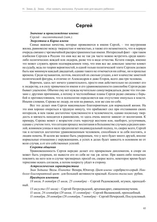 Н. Зима, Д. Зима. «Как назвать мальчика. Лучшее имя для вашего ребенка»




                                         Сергей
      Значение и происхождение имени:
      Сергий – высокочтимый (лат.).
      Энергетика и Карма имени
      Самые важные качества, которые проявляются в имени Сергей, – это внутренняя
жилка, равновесие между твердостью и мягкостью, а также его незаметность, что в первую
очередь связано с чрезвычайной распространенностью имени. Интересный факт – при таком
изобилии Сергеев в России это имя все же не так уж часто можно встретить среди каких-
либо политических вождей или лидеров, разве что в виде отчества. Кстати говоря, именно
это может служить ярким подтверждением тому, что имя все же довольно заметно влияет
на судьбу, ведь по теории вероятностей, в одной только политической элите Сергеем должен
быть как минимум каждый двадцатый, однако такого не отмечается ни сейчас, ни в прошлые
времена. Среди музыкантов, поэтов, писателей их сколько угодно, а вот в качестве заметной
политической фигуры, в отличие от Александров и даже Егоров, всего два-три человека.
      Впрочем, здесь нет ничего удивительного, просто имя действительно не склоняет его
к лидерству, а в силу привычности имени и его уравновешенности самолюбие Сергея редко
бывает ущемлено. Обычно ему нет нужды мучительно самоутверждаться, разве что это свя-
зано с другими причинами, а потому и честолюбивые планы Сергея редко связаны с борь-
бой и противостоянием, что в психологии определяется как отсутствие импульса к власти.
Иными словами, Сережа не лидер, он или на равных, или же сам по себе.
      Все это делает имя Сергея максимально благоприятным для нормальной жизни. На
это имя хорошо опереться в трудную минуту, что прибавляет сил при отстаивании своих
интересов, в нем также достаточно чувственности и человечности, однако поскольку твер-
дость и мягкость находятся в равновесии, то здесь очень многое зависит от воспитания. К
примеру, Сережа может с возрастом стать чересчур жестким или, наоборот, уступчивым,
однако с учетом того, что сегодня процесс воспитания в большинстве случаев усреднен шко-
лой, влиянием улицы и мало предполагает индивидуальный подход, то, скорее всего, Сергей
так и останется достаточно уравновешенным человеком, способным и за себя постоять, и
людям помочь. В целом же можно быть уверенным, что у него будет много друзей, вполне
нормальные отношения с окружающими, а успех в делах будет зависеть в основном не от
воли случая, а от его собственных усилий.
      Секреты общения
      Уравновешенность Сергея нередко делает его прекрасным дипломатом, в споре он
может быть упорным, но вывести его из себя не так уж легко. При каких-либо попытках
повлиять на него или в случае чрезмерных просьб он, скорее всего, некоторое время будет
терпеливо искать согласия, а потом попросту уйдет в сторону.
      Астрологическая характеристика
      Знак Зодиака: Весы. Планета: Венера, Юпитер. Цвет имени: серебристо-серый. Наи-
более благоприятный цвет: для большей активности красный. Камень-талисман: рубин.
      Празднуем именины
      18 июля, 8 октября (5 июля, 25 сентября) – Сергий Радонежский, игумен, преподоб-
ный.
      13 августа (31 июля) – Сергий Петроградский, архимандрит, священномученик.
      11 июля, 24 сентября (28 июня, 11 сентября) – Сергий Валаамский, преподобный.
      11 октября, 20 октября (28 сентября, 7 октября) – Сергий Печерский, Послушливый.


                                                                                       85
 