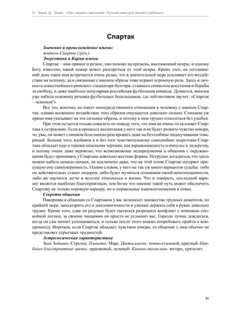 Н. Зима, Д. Зима. «Как назвать мальчика. Лучшее имя для вашего ребенка»




                                        Спартак
      Значение и происхождение имени:
      житель Спарты (греч.).
      Энергетика и Карма имени
      Спартак – имя прямое и резкое, оно похоже на кремень, высекающий искры, и одному
Богу известно, какой пожар может разгореться от этой искры. Кроме того, на сегодняш-
ний день такое имя встречается очень редко, что в значительной мере усиливает его воздей-
ствие на психику, да и связанные с именем образы тоже играют огромную роль. Здесь и лич-
ность известнейшего римского гладиатора-бунтаря, ставшего символом восстания и борьбы
за свободу, и даже наиболее популярная российская футбольная команда. Думается, многим
уже набила оскомину речевка футбольных болельщиков, где лейтмотивом звучит: «Спартак
– чемпион!»
      Все это, конечно, не имеет непосредственного отношения к человеку с именем Спар-
так, однако косвенное воздействие этих образов ощущается довольно сильно. Слишком уж
прямо имя указывает на эти сильные образы, и потому к ним трудно относиться без улыбки.
      При этом остается только сожалеть по поводу того, что имя не очень-то склоняет Спар-
така к остроумию. Если в процессе воспитания у него так и не будет развито чувство юмора,
то, увы, он может слишком болезненно реагировать даже на беззлобные подшучивания това-
рищей. Больше того, вдобавок к и без того чувствительному самолюбию энергетика Спар-
така обладает еще и такими опасными чертами, как взрывоопасность и импульс к лидерству,
и потому очень даже вероятно, что всевозможные недоразумения в общении с окружаю-
щими будут принимать у Спартака довольно жесткие формы. Нетрудно догадаться, что здесь
можно набить немало шишек, не исключено даже, что на этой почве Спартак потеряет при-
сущую ему самоуверенность. Одним словом, у него не так уж много вариантов судьбы: либо
он действительно станет лидером, либо будет мучиться сознанием своей неполноценности,
либо же научится легче и веселее относиться к жизни. Что и говорить, последний вари-
ант является наиболее благоприятным, тем более что именно такой путь может обеспечить
Спартаку не только хорошую карьеру, но и нормальные взаимоотношения в семье.
      Секреты общения
      Наверняка в общении со Спартаком у вас возникнет множество трудных моментов, по
крайней мере, заподозрить его в дипломатичности и умении держать себя в руках довольно
трудно. Кроме того, едва ли разумно будет пытаться разрешить конфликт с помощью спо-
койной логики, за своими эмоциями он просто не услышит вас. Гораздо лучше дождаться,
когда он сам начнет успокаиваться, и только после этого можно попробовать прийти к ком-
промиссу. Впрочем, если Спартак обладает чувством юмора, то общение с ним обычно не
представляет серьезных трудностей.
      Астрологическая характеристика
      Знак Зодиака: Стрелец. Планета: Марс. Цвета имени: темно-стальной, красный. Наи-
более благоприятные цвета: оранжевый, зеленый. Камень-талисман: янтарь, хризолит.




                                                                                        86
 