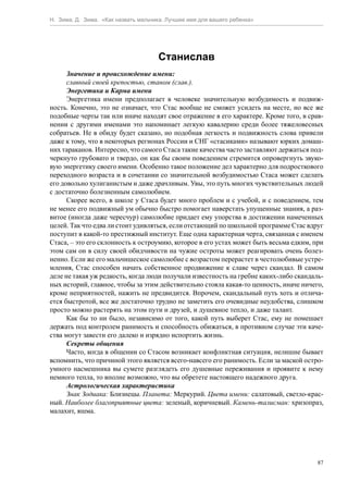 Н. Зима, Д. Зима. «Как назвать мальчика. Лучшее имя для вашего ребенка»




                                     Станислав
      Значение и происхождение имени:
      славный своей крепостью, станом (слав.).
      Энергетика и Карма имени
      Энергетика имени предполагает в человеке значительную возбудимость и подвиж-
ность. Конечно, это не означает, что Стас вообще не сможет усидеть на месте, но все же
подобные черты так или иначе находят свое отражение в его характере. Кроме того, в срав-
нении с другими именами это напоминает легкую кавалерию среди более тяжеловесных
собратьев. Не в обиду будет сказано, но подобная легкость и подвижность слова привели
даже к тому, что в некоторых регионах России и СНГ «стасиками» называют юрких домаш-
них тараканов. Интересно, что самого Стаса такие качества часто заставляют держаться под-
черкнуто грубовато и твердо, он как бы своим поведением стремится опровергнуть звуко-
вую энергетику своего имени. Особенно такое положение дел характерно для подросткового
переходного возраста и в сочетании со значительной возбудимостью Стаса может сделать
его довольно хулиганистым и даже драчливым. Увы, это путь многих чувствительных людей
с достаточно болезненным самолюбием.
      Скорее всего, в школе у Стаса будет много проблем и с учебой, и с поведением, тем
не менее его подвижный ум обычно быстро помогает наверстать упущенные знания, а раз-
витое (иногда даже чересчур) самолюбие придает ему упорства в достижении намеченных
целей. Так что едва ли стоит удивляться, если отстающий по школьной программе Стас вдруг
поступит в какой-то престижный институт. Еще одна характерная черта, связанная с именем
Стаса, – это его склонность к остроумию, которое в его устах может быть весьма едким, при
этом сам он в силу своей обидчивости на чужие остроты может реагировать очень болез-
ненно. Если же его мальчишеское самолюбие с возрастом перерастет в честолюбивые устре-
мления, Стас способен начать собственное продвижение к славе через скандал. В самом
деле не такая уж редкость, когда люди получали известность на гребне каких-либо скандаль-
ных историй, главное, чтобы за этим действительно стояла какая-то ценность, иначе ничего,
кроме неприятностей, нажить не предвидится. Впрочем, скандальный путь хоть и отлича-
ется быстротой, все же достаточно трудно не заметить его очевидные неудобства, слишком
просто можно растерять на этом пути и друзей, и душевное тепло, и даже талант.
      Как бы то ни было, независимо от того, какой путь выберет Стас, ему не помешает
держать под контролем ранимость и способность обижаться, в противном случае эти каче-
ства могут завести его далеко и изрядно испортить жизнь.
      Секреты общения
      Часто, когда в общении со Стасом возникает конфликтная ситуация, нелишне бывает
вспомнить, что причиной этого является всего-навсего его ранимость. Если за маской остро-
умного насмешника вы сумете разглядеть его душевные переживания и проявите к нему
немного тепла, то вполне возможно, что вы обретете настоящего надежного друга.
      Астрологическая характеристика
      Знак Зодиака: Близнецы. Планета: Меркурий. Цвета имени: салатовый, светло-крас-
ный. Наиболее благоприятные цвета: зеленый, коричневый. Камень-талисман: хризопраз,
малахит, яшма.




                                                                                       87
 