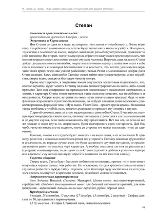Н. Зима, Д. Зима. «Как назвать мальчика. Лучшее имя для вашего ребенка»




                                         Степан
      Значение и происхождение имени:
      происходит от греческого Стефан – венец.
      Энергетика и Карма имени
      Имя Степан сегодня не в моде, и, наверное, это главная его особенность. Очень веро-
ятно, что ребенок с таким именем в детстве будет испытывать много неудобств. Во-первых,
это связано с заметностью имени, которое, выпадая из ряда общеупотребимых, привлекает к
себе внимание. Во-вторых, значительную роль играет его кажущаяся простонародность, что
в юном возрасте может достаточно сильно смущать человека. Впрочем, едва ли дело у Степы
дойдет до ущемленного самолюбия, энергетика его имени наряду с легкостью несет в себе
еще и склонность к некоторой бесшабашности и веселости, что, кстати, усиливается обра-
зами таких ярких тезок, как удалой разбойник Стенька Разин и михалковский добряк Дядя
Степа-великан. Здесь самолюбие Степана может найти свое удовлетворение, а все неудоб-
ства, скорее всего, сгладятся благодаря чувству юмора.
      Кроме всего прочего, в энергетике имени ощущается достаточная подвижность, что,
вполне вероятно, будет мешать Степану надолго сконцентрироваться на каком-либо одном
предмете. Зато имя совершенно не предполагает значительного накопления напряжения, а
значит, в характере Степы может проявиться такое полезное качество, как незлобивость и
отходчивость. Скорее всего, встретив на своем пути значительную преграду, будь то кон-
фликтная ситуация или строптивость женщины, он не будет слишком долго переживать, удо-
влетворившись формулой типа: «Ну и ладно. Уйдет Галя – придет другая краля». Возможны
также проблемы с учебой, если, конечно, родители не привьют ему интерес к наукам.
      С другой стороны, вряд ли стоит недооценивать самолюбие Степы. В частности, ощу-
щая простонародность своего имени, он может исподволь стремиться к элитным компаниям
и не упустит случая, если такая возможность ему представится. Нет так нет, но если он все
же попадет в такие круги, то, скорее всего, будет подчеркивать свою элитарность. Дай бог,
чтобы чувство юмора его не подвело, иначе со стороны это может выглядеть глупо до иди-
отизма.
      Конечно, многое в его судьбе будет зависеть и от воспитания, и от него самого. К при-
меру, родители с помощью волшебного ремня могут привить Степану показные трудолюбие
и усидчивость, но гораздо лучше, если это будет достигнуто другими методами, не предпо-
лагающими развитие опасных черт характера. А вообще поскольку уж имя не располагает
к усердию и концентрации, то, в случае если Степан стремится добиться успехов в карьере
или в бизнесе, ему желательно будет обратить внимание на эти качества самому.
      Секреты общения
      Скорее всего, Степа будет большим любителем поговорить, причем это у него может
получаться гораздо лучше, чем работать. Не исключено, что для красного словца он может
случайно разболтать чужую тайну. Впрочем, если благодаря чуду воспитания из него уда-
лось сделать замкнутого и мрачного человека, подобного можно не опасаться.
      Астрологическая характеристика
      Знак Зодиака: Водолей. Планета: Меркурий. Цвета имени: желтовато-коричневый,
серебристый. Наиболее благоприятный цвет: для большей активности красный, для кон-
центрации – коричневый. Камень-талисман: сердолик, рубин, черный опал.
      Празднуем именины
      9 января, 28 сентября, 15 августа (27 декабря, 15 сентября, 2 августа) – Стефан, апо-
стол от 70, архидиакон и первомученик.
      15 (2) августа – Стефан I, Римский папа, священномученик.
                                                                                         88
 