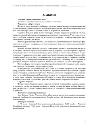 Н. Зима, Д. Зима. «Как назвать мальчика. Лучшее имя для вашего ребенка»




                                      Анатолий
      Значение и происхождение имени:
      Анатолий – «восточный» или же «житель Анатолии».
      Энергетика и Карма имени
      Несмотря на то что конкретный смысл имени в русском звучании не прослеживается,
его энергетика все равно пропитана некоей восточной пышностью. Не зря даже в современ-
ных анекдотах про «новых» русских частенько встречается имя Толян.
      С детства Анатолий редко бывает чрезмерно активен, скорее это спокойный ребенок,
предпочитающий небольшие, но дружеские компании шумным ватагам. У него рано просы-
пается любовь к чтению и книгам, он мечтателен, но не рискует особо распространяться о
своих мечтах, опасаясь насмешек.
      Впрочем, резкий контраст мечты с реальностью Анатолия не слишком тяготит, его фан-
тазии часто заменяют ему реальность. Это успокаивает Анатолия и позволяет легко ладить
с окружающими.
      По мере того как Анатолий взрослеет, для многих становится неожиданностью, когда
в нем вдруг начинают проявляться огромная воля и упорство. Он редко горячится, предпо-
читая вместо этого внешне спокойно гнуть свою линию, и очень часто добивается своего!
Анатолию чужды резкие и быстрые атаки; тихой сапой он достигает гораздо большего. При
этом он способен долгое время сохранять верность и прощать людям их слабости и ошибки,
до тех пор пока в один прекрасный момент вдруг не охладеет к человеку. Тогда уже никакие
уговоры и обещания не смогут смягчить Анатолия, он останется холоден и равнодушен.
      Впрочем, Карма этого имени очень благоприятна для занятий бизнесом и всеми видами
деятельности, связанными с кропотливым трудом.
      Будьте уверены, Анатолий сделает все, чтобы постепенно превратить дом в полную
чашу, однако в семейной жизни ему частенько недостает женского восхищения. Нередко
жены, обманутые внешним спокойствием Анатолия, пытаются им управлять, не догадыва-
ясь, что за улыбкой скрываются обида и боль, которые могут неожиданно вылиться наружу, –
и тогда также спокойно Анатолий способен уйти из семьи. Жаль, ведь если попробовать
вовремя объясниться, то, возможно, удастся избежать такого неприятного поворота.
      Секреты общения
      Из недостатков Анатолия можно выделить, пожалуй, только особую падкость на лесть
и похвалы, а так же чрезмерную скрытность даже с самыми близкими людьми. Если ему
удастся преодолеть темные стороны своего имени, то это поможет избежать многих ошибок
и промахов!
      Астрологическая характеристика
      Знак Зодиака: Телец. Планета: Луна. Цвет имени: светло-коричневый, иногда крас-
новатый. Наиболее благоприятные цвета: белый и золотистый. Камень-талисман: мрамор,
огненный опал.
      Празднуем именины
      16 (3) июля – Анатолий Константинопольский, патриарх. 3 (20) ноября – Анатолий
Никейский, мученик. 16 (3) июля – Анатолий Печерский, затворник в Ближних (Антоние-
вых) пещерах.




                                                                                      9
 