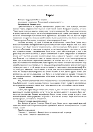 Н. Зима, Д. Зима. «Как назвать мальчика. Лучшее имя для вашего ребенка»




                                          Тарас
      Значение и происхождение имени:
      приводящий в смятение, беспокоящий неприятеля (греч.).
      Энергетика и Карма имени
      Прямолинейность и упорство, граничащие с упрямством, – вот, пожалуй, наиболее
важные черты, определяемые звуковой энергетикой имени. Нетрудно заметить, что имя
Тарас звучит довольно жестко, можно даже сказать, вызывающе. Оно зовет своего хозяина
к решительным действиям, к достижению намеченных целей, однако при этом оно же пред-
полагает повышенную чувствительность и ранимость. Все дело в том, что жесткая энерге-
тика имени совершенно лишена какой бы то ни было пластичности, это обычно заставляет
Тараса довольно болезненно реагировать на внешнее воздействие.
      Вдобавок ко всему ситуация осложняется значительным самолюбием Тараса, что в
немалой степени вызвано редкостью и простонародностью имени. Хорошо еще, если с вос-
питанием у него будет развито чувство юмора, в противном случае Тарас рискует вырасти
чересчур обидчивым и взрывным человеком, что изрядно осложнит ему жизнь и затруд-
нит взаимоотношения с окружающими. Если же он сумеет обходить острые углы и усми-
рить свое самолюбие с помощью доброй самоиронии, то здесь уже редкость и заметность
имени могут сыграть довольно положительную роль и выделить Тараса из общего окруже-
ния. Впрочем если с развитием чувства юмора и не получится, то ситуацию можно испра-
вить, просто научившись чуть мягче относиться к людям и чуть легче – к себе. Важность
всего вышесказанного можно понять из того факта, что многие носители этого имени в силу
своей болезненной чувствительности и неумения приспосабливаться к трудным ситуациям
теряют уверенность в себе и постепенно превращаются в очень нерешительных людей. Или
же, наоборот, добившись определенных успехов, они настолько начинают ценить себя, что
иной раз не задумываются пройтись по чужим головам. И то и другое трудно назвать бла-
гоприятным для жизни, ведь даже если Тарас и добьется успехов в карьере, то трудности
во взаимоотношениях с окружающими и близкими не позволят ему быть по-настоящему
счастливым.
      Зато, изменив отношение к жизни на более легкое и сгладив свое болезненное самолю-
бие, Тарас может обрести наконец душевное равновесие и сумеет раскрыть действительно
позитивные стороны своего характера, такие, как упорство, трудолюбие и энергичность.
      Секреты общения
      Бывает, что Тарасу трудно на что-либо решиться, зато уж если он примет какое-нибудь
решение, то его, как говорится, легче убить, чем заставить свернуть с дороги. Если же у
вас вдруг разгорелся с Тарасом жаркий спор, будьте готовы к тому, что уж в этом-то споре
никакая истина, кроме упрямства, не родится. В целом же в людях Тарас наиболее всего
ценит верность, постоянство и честность.
      Астрологическая характеристика
      Знак Зодиака: Стрелец. Планета: Марс, Сатурн. Цвета имени: коричневый, красный,
стальной. Наиболее благоприятные цвета: оранжевый, желтый. Камень-талисман: жадеит,
янтарь, золото.
      Празднуем именины
      10 марта (25 февраля) – Тарасий Константинопольский, патриарх.
      22 (9) марта – Тарасий Ликаонийский.



                                                                                       90
 