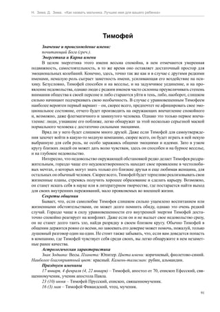 Н. Зима, Д. Зима. «Как назвать мальчика. Лучшее имя для вашего ребенка»




                                       Тимофей
      Значение и происхождение имени:
      почитающий Бога (греч.).
      Энергетика и Карма имени
      В целом энергетика этого имени весьма спокойна, в нем отмечаются умеренная
подвижность, самостоятельность, в то же время оно оставляет достаточный простор для
эмоциональных колебаний. Конечно, здесь, точно так же как и в случае с другими редкими
именами, немалую роль сыграет заметность имени, усиливающая его воздействие на пси-
хику. Безусловно, Тимофей способен и на веселье, и на задумчивое уединение, и на про-
явление недовольства, однако люди с редким именем часто склонны преувеличивать степень
внимания общества к своей персоне и либо стараются уйти в тень, либо, наоборот, слишком
сильно начинают подчеркивать свою необычность. В случае с уравновешенным Тимофеем
наиболее вероятен первый вариант – он, скорее всего, предпочтет не афишировать свое эмо-
циональное состояние, отчего будет производить на окружающих впечатление спокойного
и, возможно, даже флегматичного и замкнутого человека. Однако это только первое впеча-
тление: люди, узнавшие его поближе, легко обнаружат за этой несколько серьезной маской
нормального человека с достаточно сильными эмоциями.
      Вряд ли у него будет слишком много друзей. Даже если Тимофей для самоутвержде-
ния захочет войти в какую-то модную компанию, скорее всего, он будет играть в ней некую
выбранную для себя роль, не особо заражаясь общими эмоциями и идеями. Зато в узком
кругу близких людей он может дать волю чувствам, здесь он способен и на бурное веселье,
и на глубокое недовольство.
      Интересно, что недовольство окружающей обстановкой редко делает Тимофея раздра-
жительным, гораздо чаще его неудовлетворенность находит свое проявление в честолюби-
вых мечтах, о которых могут знать только его близкие друзья и еще любимая женщина, для
остальных он обычный человек. Скорее всего, Тимофей будет терпеливо реализовывать свои
жизненные планы, стремясь получить хорошее образование и сделать карьеру. Возможно,
он станет искать себя в науке или в литературном творчестве, где постарается найти выход
для своих внутренних переживаний, мало проявляемых во внешней жизни.
      Секреты общения
      Бывает, что, если самолюбие Тимофея слишком сильно ущемлено воспитанием или
жизненными обстоятельствами, он может долго помнить обиду, однако это очень редкий
случай. Гораздо чаще в силу уравновешенности его внутренней энергии Тимофей доста-
точно спокойно реагирует на конфликт. Даже если он и не выльет свое недовольство сразу,
он не станет долго таить зло, найдя разрядку в своем близком кругу. Обычно Тимофей в
общении держится ровно со всеми, но завоевать его доверие может помочь, пожалуй, только
душевный разговор один на один. Не стоит также забывать, что, если вам доведется попасть
в компанию, где Тимофей чувствует себя среди своих, вы легко обнаружите в нем незамет-
ные ранее качества.
      Астрологическая характеристика
      Знак Зодиака: Весы. Планета: Юпитер. Цвета имени: коричневый, фиолетово-синий.
Наиболее благоприятный цвет: красный. Камень-талисман: рубин, альмандин.
      Празднуем именины
      17 января, 4 февраля (4, 22 января) – Тимофей, апостол от 70, епископ Ефесский, свя-
щенномученик, ученик апостола Павла.
      23 (10) июня – Тимофей Прусский, епископ, священномученик.
      16 (3) мая – Тимофей Фиваидский, чтец, мученик.
                                                                                        91
 