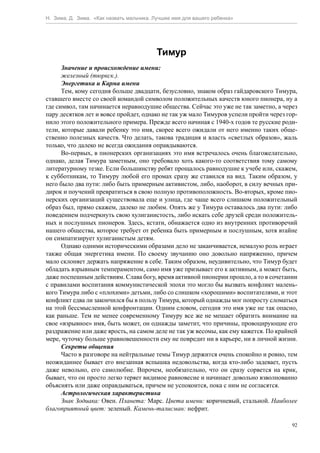 Н. Зима, Д. Зима. «Как назвать мальчика. Лучшее имя для вашего ребенка»




                                         Тимур
      Значение и происхождение имени:
      железный (тюркск.).
      Энергетика и Карма имени
      Тем, кому сегодня больше двадцати, безусловно, знаком образ гайдаровского Тимура,
ставшего вместе со своей командой символом положительных качеств юного пионера, ну а
где символ, там начинается неравнодушие общества. Сейчас это уже не так заметно, а через
пару десятков лет и вовсе пройдет, однако не так уж мало Тимуров успели пройти через гор-
нило этого положительного примера. Прежде всего начиная с 1940-х годов те русские роди-
тели, которые давали ребенку это имя, скорее всего ожидали от него именно таких обще-
ственно полезных качеств. Что делать, такова традиция и власть «светлых образов», жаль
только, что далеко не всегда ожидания оправдываются.
      Во-первых, в пионерских организациях это имя встречалось очень благожелательно,
однако, делая Тимура заметным, оно требовало хоть какого-то соответствия тому самому
литературному тезке. Если большинству ребят прощалось равнодушие к учебе или, скажем,
к субботникам, то Тимуру любой его промах сразу же ставился на вид. Таким образом, у
него было два пути: либо быть примерным активистом, либо, наоборот, в силу вечных при-
дирок и поучений превратиться в свою полную противоположность. Во-вторых, кроме пио-
нерских организаций существовала еще и улица, где чаще всего слишком положительный
образ был, прямо скажем, далеко не любим. Опять же у Тимура оставалось два пути: либо
поведением подчеркнуть свою хулиганистость, либо искать себе друзей среди положитель-
ных и послушных пионеров. Здесь, кстати, обнажается одно из внутренних противоречий
нашего общества, которое требует от ребенка быть примерным и послушным, хотя втайне
он симпатизирует хулиганистым детям.
      Однако одними историческими образами дело не заканчивается, немалую роль играет
также общая энергетика имени. По своему звучанию оно довольно напряженно, причем
мало склоняет держать напряжение в себе. Таким образом, неудивительно, что Тимур будет
обладать взрывным темпераментом, само имя уже призывает его к активным, а может быть,
даже поспешным действиям. Слава богу, время активной пионерии прошло, а то в сочетании
с правилами воспитания коммунистической эпохи это могло бы вызвать конфликт малень-
кого Тимура либо с «плохими» детьми, либо со слишком «хорошими» воспитателями, и этот
конфликт едва ли закончился бы в пользу Тимура, который однажды мог попросту сломаться
на этой бессмысленной конфронтации. Одним словом, сегодня это имя уже не так опасно,
как раньше. Тем не менее современному Тимуру все же не мешает обратить внимание на
свое «взрывное» имя, быть может, он однажды заметит, что причины, провоцирующие его
раздражение или даже ярость, на самом деле не так уж весомы, как ему кажется. По крайней
мере, чуточку больше уравновешенности ему не повредит ни в карьере, ни в личной жизни.
      Секреты общения
      Часто в разговоре на нейтральные темы Тимур держится очень спокойно и ровно, тем
неожиданнее бывает его внезапная вспышка недовольства, когда кто-либо задевает, пусть
даже невольно, его самолюбие. Впрочем, необязательно, что он сразу сорвется на крик,
бывает, что он просто легко теряет видимое равновесие и начинает довольно взволнованно
объяснять или даже оправдываться, причем не успокоится, пока с ним не согласятся.
      Астрологическая характеристика
      Знак Зодиака: Овен. Планета: Марс. Цвета имени: коричневый, стальной. Наиболее
благоприятный цвет: зеленый. Камень-талисман: нефрит.

                                                                                       92
 
