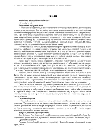 Н. Зима, Д. Зима. «Как назвать мальчика. Лучшее имя для вашего ребенка»




                                          Тихон
      Значение и происхождение имени:
      удачный (греч.).
      Энергетика и Карма имени
      И по звуковой энергетике, и по возникающим ассоциациям имя Тихон действительно
трудно назвать громким. Оно и в самом деле тихое, уравновешенное, и его энергия более
направлена на внутренний мир своего носителя, чем на его взаимоотношения с миром внеш-
ним. При этом такое воздействие на психику настолько значительно, что не срабатывает
даже известный в психологии принцип от противного, то есть если человек как-либо опре-
деляет свой характер, то в сознании сразу же начинает возникать противодействие в виде
антитезы. К примеру: горячий – холодный, честный – лживый, тихий – громкий. По этому
принципу, кстати, строятся наиболее примитивные шутки.
      Известно немало случаев, когда люди имеют прямо противоположный своему имени
характер. Особенно это касается такого качества, как верность, о которой громче всего
заявляют обычно самые отъявленные изменщики. И в этом нет ничего странного, просто
если назовешь себя как-то, в душе возникает соблазн поступить наоборот. Тем не менее с
именем Тихон этого не происходит, и даже если этот соблазн сделать наоборот и возникает,
то чаще всего он растворяется в неторопливой мелодии имени.
      Лучше всего Тихона можно определить, сравнив с устойчивыми большегрузными
весами, – слишком уж значительную энергию надо приложить, чтобы вывести его из равно-
весия. Он не очень общителен, скорее, даже флегматичен, зато очень рассудителен и вдум-
чив. Негативные эмоции как бы вязнут в нем, мало нарушая его внутреннюю устойчивость.
Это делает Тихона довольно беззлобным, но весьма самостоятельным человеком.
      Впрочем, нельзя сказать, что ему вообще чужды какие-либо эмоции. Нет, в своей душе
Тихон обычно живет довольно насыщенной чувствами жизнью. Он любит приключения,
симпатизирует людям с авантюрным складом характера, другое дело, что внешне это обычно
проявляется мало. Получается так, что, проживая в своем воображении великое множество
интереснейших событий, в реальной жизни Тихон остается совсем другим человеком.
      Скорее всего, если ничто не нарушит его равновесия, в его жизни не будет каких-либо
серьезных осложнений ни в семье, ни на службе. Терпение и основательность делают его
хорошим хозяином и работником, а хорошее воображение может найти себе применение
в творческой профессии. Единственное, что может помешать ему в осуществлении своих
планов, так это его некоторая незаметность. Словом, чуть больше активности и громкости
ему не помешает.
      Секреты общения
      У Тихона бывает много знакомых, которых можно было бы назвать приятелями, но не
друзьями. Обычно в число его настоящих друзей входят лишь те, с кем он может поделиться
своими фантазиями. Кстати говоря, попробуйте вызвать его на откровенность, возможно,
вы будете удивлены, узнав, какие черти водятся в тихом омуте его души. Вот только вряд ли
эти черти когда-нибудь вырвутся наружу.
      Астрологическая характеристика
      Знак Зодиака: Рак. Планета: Луна. Цвета имени: коричневый, белесый. Наиболее бла-
гоприятные цвета: красный, оранжевый. Камень-талисман: сердолик, альмандин, пироп.
      Празднуем именины
      7 апреля, 9 октября (25 марта, 26 сентября) – Тихон, Патриарх Московский и всея
Руси, святой.

                                                                                       93
 