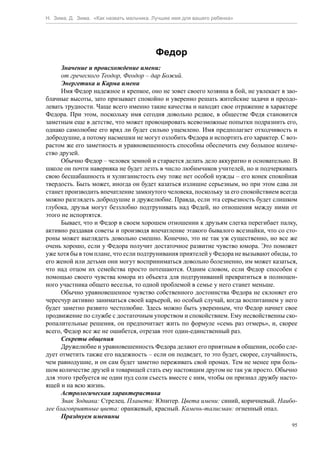 Н. Зима, Д. Зима. «Как назвать мальчика. Лучшее имя для вашего ребенка»




                                         Федор
      Значение и происхождение имени:
      от греческого Теодор, Феодор – дар Божий.
      Энергетика и Карма имени
      Имя Федор надежное и крепкое, оно не зовет своего хозяина в бой, не увлекает в зао-
блачные высоты, зато призывает спокойно и уверенно решать житейские задачи и преодо-
левать трудности. Чаще всего именно такие качества и находят свое отражение в характере
Федора. При этом, поскольку имя сегодня довольно редкое, в обществе Федя становится
заметным еще в детстве, что может провоцировать всевозможные попытки подразнить его,
однако самолюбие его вряд ли будет сильно ущемлено. Имя предполагает отходчивость и
добродушие, а потому насмешки не могут озлобить Федора и испортить его характер. С воз-
растом же его заметность и уравновешенность способны обеспечить ему большое количе-
ство друзей.
      Обычно Федор – человек земной и старается делать дело аккуратно и основательно. В
школе он почти наверняка не будет лезть в число любимчиков учителей, но и подчеркивать
свою бесшабашность и хулиганистость ему тоже нет особой нужды – его конек спокойная
твердость. Быть может, иногда он будет казаться излишне серьезным, но при этом едва ли
станет производить впечатление замкнутого человека, поскольку за его спокойствием всегда
можно разглядеть добродушие и дружелюбие. Правда, если эта серьезность будет слишком
глубока, друзья могут беззлобно подтрунивать над Федей, но отношения между ними от
этого не испортятся.
      Бывает, что и Федор в своем хорошем отношении к друзьям слегка перегибает палку,
активно раздавая советы и производя впечатление этакого бывалого всезнайки, что со сто-
роны может выглядеть довольно смешно. Конечно, это не так уж существенно, но все же
очень хорошо, если у Федора получит достаточное развитие чувство юмора. Это поможет
уже хотя бы в том плане, что если подтрунивания приятелей у Федора не вызывают обиды, то
его женой или детьми они могут восприниматься довольно болезненно, им может казаться,
что над отцом их семейства просто потешаются. Одним словом, если Федор способен с
помощью своего чувства юмора из объекта для подтруниваний превратиться в полноцен-
ного участника общего веселья, то одной проблемой в семье у него станет меньше.
      Обычно уравновешенное чувство собственного достоинства Федора не склоняет его
чересчур активно заниматься своей карьерой, но особый случай, когда воспитанием у него
будет заметно развито честолюбие. Здесь можно быть уверенным, что Федор начнет свое
продвижение по службе с достаточным упорством и спокойствием. Ему несвойственны ско-
ропалительные решения, он предпочитает жить по формуле «семь раз отмерь», и, скорее
всего, Федор все же не ошибется, отрезав этот один-единственный раз.
      Секреты общения
      Дружелюбие и уравновешенность Федора делают его приятным в общении, особо сле-
дует отметить также его надежность – если он подведет, то это будет, скорее, случайность,
чем равнодушие, и он сам будет заметно переживать свой промах. Тем не менее при боль-
шом количестве друзей и товарищей стать ему настоящим другом не так уж просто. Обычно
для этого требуется не один пуд соли съесть вместе с ним, чтобы он признал дружбу насто-
ящей и на всю жизнь.
      Астрологическая характеристика
      Знак Зодиака: Стрелец. Планета: Юпитер. Цвета имени: синий, коричневый. Наибо-
лее благоприятные цвета: оранжевый, красный. Камень-талисман: огненный опал.
      Празднуем именины
                                                                                       95
 