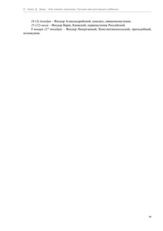 Н. Зима, Д. Зима. «Как назвать мальчика. Лучшее имя для вашего ребенка»



     16 (3) декабря – Феодор Александрийский, епископ, священномученик.
     25 (12) июля – Феодор Варяг, Киевский, первомученик Российский.
     9 января (27 декабря) – Феодор Начертанный, Константинопольский, преподобный,
исповедник.




                                                                                96
 