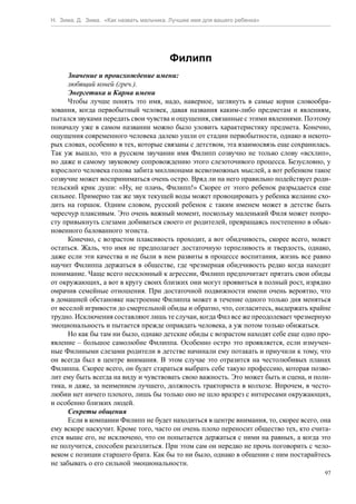 Н. Зима, Д. Зима. «Как назвать мальчика. Лучшее имя для вашего ребенка»




                                        Филипп
      Значение и происхождение имени:
      любящий коней (греч.).
      Энергетика и Карма имени
      Чтобы лучше понять это имя, надо, наверное, заглянуть в самые корни словообра-
зования, когда первобытный человек, давая названия каким-либо предметам и явлениям,
пытался звуками передать свои чувства и ощущения, связанные с этими явлениями. Поэтому
поначалу уже в самом названии можно было уловить характеристику предмета. Конечно,
ощущения современного человека далеко ушли от стадии первобытности, однако в некото-
рых словах, особенно в тех, которые связаны с детством, эта взаимосвязь еще сохранилась.
Так уж вышло, что в русском звучании имя Филипп созвучно не только слову «всхлип»,
но даже и самому звуковому сопровождению этого слезоточивого процесса. Безусловно, у
взрослого человека голова забита миллионами всевозможных мыслей, а вот ребенком такое
созвучие может восприниматься очень остро. Вряд ли на него правильно подействует роди-
тельский крик души: «Ну, не плачь, Филипп!» Скорее от этого ребенок разрыдается еще
сильнее. Примерно так же звук текущей воды может провоцировать у ребенка желание схо-
дить на горшок. Одним словом, русский ребенок с таким именем может в детстве быть
чересчур плаксивым. Это очень важный момент, поскольку маленький Филя может попро-
сту привыкнуть слезами добиваться своего от родителей, превращаясь постепенно в обык-
новенного балованного эгоиста.
      Конечно, с возрастом плаксивость проходит, а вот обидчивость, скорее всего, может
остаться. Жаль, что имя не предполагает достаточную терпеливость и твердость, однако,
даже если эти качества и не были в нем развиты в процессе воспитания, жизнь все равно
научит Филиппа держаться в обществе, где чрезмерная обидчивость редко когда находит
понимание. Чаще всего несклонный к агрессии, Филипп предпочитает прятать свои обиды
от окружающих, а вот в кругу своих близких они могут проявиться в полный рост, изрядно
омрачив семейные отношения. При достаточной подвижности имени очень вероятно, что
в домашней обстановке настроение Филиппа может в течение одного только дня меняться
от веселой игривости до смертельной обиды и обратно, что, согласитесь, выдержать крайне
трудно. Исключения составляют лишь те случаи, когда Фил все же преодолевает чрезмерную
эмоциональность и пытается прежде оправдать человека, а уж потом только обижаться.
      Но как бы там ни было, однако детские обиды с возрастом находят себе еще одно про-
явление – большое самолюбие Филиппа. Особенно остро это проявляется, если измучен-
ные Филиными слезами родители в детстве начинали ему потакать и приучили к тому, что
он всегда был в центре внимания. В этом случае это отразится на честолюбивых планах
Филиппа. Скорее всего, он будет стараться выбрать себе такую профессию, которая позво-
лит ему быть всегда на виду и чувствовать свою важность. Это может быть и сцена, и поли-
тика, и даже, за неимением лучшего, должность тракториста в колхозе. Впрочем, в често-
любии нет ничего плохого, лишь бы только оно не шло вразрез с интересами окружающих,
и особенно близких людей.
      Секреты общения
      Если в компании Филипп не будет находиться в центре внимания, то, скорее всего, она
ему вскоре наскучит. Кроме того, часто он очень плохо переносит общество тех, кто счита-
ется выше его, не исключено, что он попытается держаться с ними на равных, а когда это
не получится, способен разозлиться. При этом сам он нередко не прочь поговорить с чело-
веком с позиции старшего брата. Как бы то ни было, однако в общении с ним постарайтесь
не забывать о его сильной эмоциональности.
                                                                                       97
 