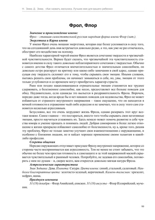 Н. Зима, Д. Зима. «Как назвать мальчика. Лучшее имя для вашего ребенка»




                                    Фрол, Флор
     Значение и происхождение имени:
     Фрол – ставшая самостоятельной русская народная форма имени Флор (лат.).
     Энергетика и Карма имени
     У имени Фрол очень мощная энергетика, которая еще более усиливается в силу того,
что на сегодняшний день имя встречается довольно редко, а это, как уже не раз отмечалось,
обостряет его воздействие на психику.
     Наиболее характерной чертой имени Фрол является сочетание твердости и чрезвычай-
ной чувствительности. Вернее будет сказать, что чрезвычайной эта чувствительность ста-
новится именно в силу такого довольно неблагоприятного сочетания с твердостью. Обычно
с самого детства Фрол отличается впечатлительностью и значительным самолюбием, он
довольно остро реагирует на критику или какие-либо замечания в свой адрес, однако при-
сущая ему твердость склоняет его к тому, чтобы скрывать свои эмоции. Иными словами,
пытаясь решить свои проблемы, он начинает замыкаться в себе, но, увы, эмоции от этого
только углубляются и со временем могут приобретать характер страсти.
     Рано или поздно накапливающиеся отрицательные эмоции становится все труднее
сдерживать, а болезненное самолюбие, как назло, предоставляет все больше поводов для
обид. Неудивительно, если однажды это выльется в раздражительность Фрола. Впрочем,
нередко даже тогда, когда вроде бы и нет никаких поводов для недовольства, Фрол не может
избавиться от странного внутреннего напряжения – такое ощущение, что он находится в
вечной готовности к отражению чьей-либо агрессии и не замечает, что в силу этого сам ста-
новится несколько агрессивным.
     Безусловно, все это очень затрудняет жизнь Фрола, однако разорвать этот круг все-
таки можно. Самое главное – это постараться, вместо того чтобы скрывать свои негативные
эмоции, просто научиться сглаживать их. Здесь немало может помочь развитие в себе чув-
ства юмора и умение прощать и понимать людей. Добрая самоирония и более легкое отно-
шение к жизни прекрасно избавляют самолюбие от болезненности, ну а, кроме того, решив
эту проблему, Фрол не только заметно улучшит свои взаимоотношения с окружающими, и
особенно с близкими людьми, но и найдет хорошее применение своим талантам в какой-
либо профессии.
     Секреты общения
     Нередко окружающих отпугивает присущее Фролу внутреннее напряжение, которое со
стороны часто воспринимается как агрессивность. Тем не менее не стоит забывать, что это
обычно не более чем простая готовность к самозащите и за этой напряженной маской скры-
вается чувствительный и ранимый человек. Попробуйте, не задевая его самолюбия, погово-
рить с ним по душам – и, скорее всего, вам откроется довольно мягкая натура Фрола.
     Астрологическая характеристика
     Знак Зодиака: Дева. Планета: Сатурн. Цвета имени: синий, стальной, салатовый. Наи-
более благоприятные цвета: золотисто-зеленый, коричневый. Камень-талисман: хризолит,
нефрит, яшма.
     Празднуем именины
     31 (18) декабря – Флор Амийский, епископ. 31 (18) августа – Флор Иллирийский, муче-
ник.




                                                                                       99
 