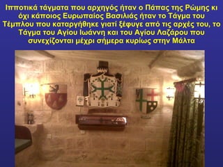 Ιπποτικά τάγματα που αρχηγός ήταν ο Πάπας της Ρώμης κι όχι κάποιος Ευρωπαίος Βασιλιάς ήταν το Τάγμα του Τέμπλου που καταργήθηκε γιατί ξέφυγε από τις αρχές του, το Τάγμα του Αγίου Ιωάννη και του Αγίου Λαζάρου που συνεχίζονται μέχρι σήμερα κυρίως στην Μάλτα 