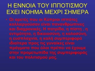 Η ΕΝΝΟΙΑ ΤΟΥ ΙΠΠΟΤΙΣΜΟΥ ΕΧΕΙ ΝΟΗΜΑ ΜΕΧΡΙ ΣΗΜΕΡΑ Οι αρετές που οι Κύπριοι ιππότες καλλιεργούσαν είναι πανανθρώπινες και διαχρονικές. Η πατρίδα, η πίστη , η εντιμότητα, η δικαιοσύνη, η καλοσύνη, η ευσπλαχνία, η καλή συμπεριφορά ιδιαίτερα προς τις γυναίκες είναι πράγματα που όλοι πρέπει να έχουμε στην προμετωπίδα της συμπεριφοράς και του πολιτισμού μας. 