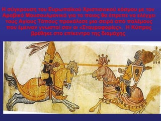 Η σύγκρουση του Ευρωπαϊκού Χριστιανικού κόσμου με τον  Αραβικό Μουσουλμανικό για το ποιος θα έπρεπε να ελέγχει τους Αγίους Τόπους προκάλεσε μια σειρά από πολέμους που έμειναν γνωστοί σαν οι «Σταυροφορίες».  Η Κύπρος βρέθηκε στο επίκεντρο της διαμάχης  