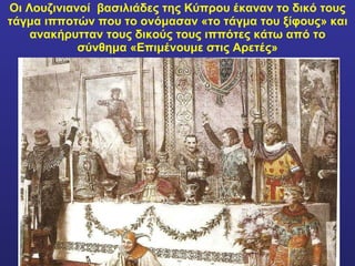 Οι Λουζινιανοί  βασιλιάδες της Κύπρου έκαναν το δικό τους τάγμα ιπποτών που το ονόμασαν «το τάγμα του ξίφους» και ανακήρυτταν τους δικούς τους ιππότες κάτω από το σύνθημα «Επιμένουμε στις Αρετές» 