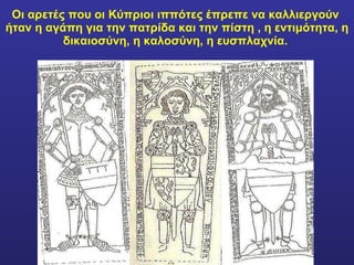 Οι αρετές που οι Κύπριοι ιππότες έπρεπε να καλλιεργούν  ήταν η αγάπη για την πατρίδα και την πίστη , η εντιμότητα, η δικαιοσύνη, η καλοσύνη, η ευσπλαχνία.  