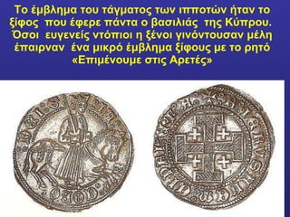 Το έμβλημα του τάγματος των ιπποτών ήταν το ξίφος  που έφερε πάντα ο βασιλιάς  της Κύπρου.  Όσοι  ευγενείς ντόπιοι η ξένοι γινόντουσαν μέλη έπαιρναν  ένα μικρό έμβλημα ξίφους με το ρητό «Επιμένουμε στις Αρετές» 