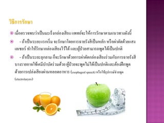 วิธีการรักษา
 เมื่อตรวจพบว่าเป็ นมะเร็ งกล่องเสี ยง แพทย์จะให้การรักษาตามแนวทางดังนี้
   - ถ้าเป็ นระยะแรกเริ่ ม จะรักษาโดยการฉายรังสี เป็ นหลัก หรื อผ่าตัดด้วยแสง
 เลเซอร์ ทาให้รักษากล่องเสี ยงไว้ได้ และผูป่วยสามารถพูดได้เป็ นปกติ
                                          ้
 - ถ้าเป็ นระยะลุกลาม ก็จะรักษาด้วยการผ่าตัดกล่องเสี ยงร่ วมกับการฉายรังสี
 บางรายอาจใช้เคมีบาบัดร่ วมด้วย ผูป่วยจะพูดไม่ได้เป็ นปกติและต้องฝึ กพูด
                                    ้
 ด้วยการเปล่งเสี ยงผ่านหลอดอาหาร (esophageal speech) หรื อใช้อุปกรณ์ช่วยพูด
    (electrolarynx)
 