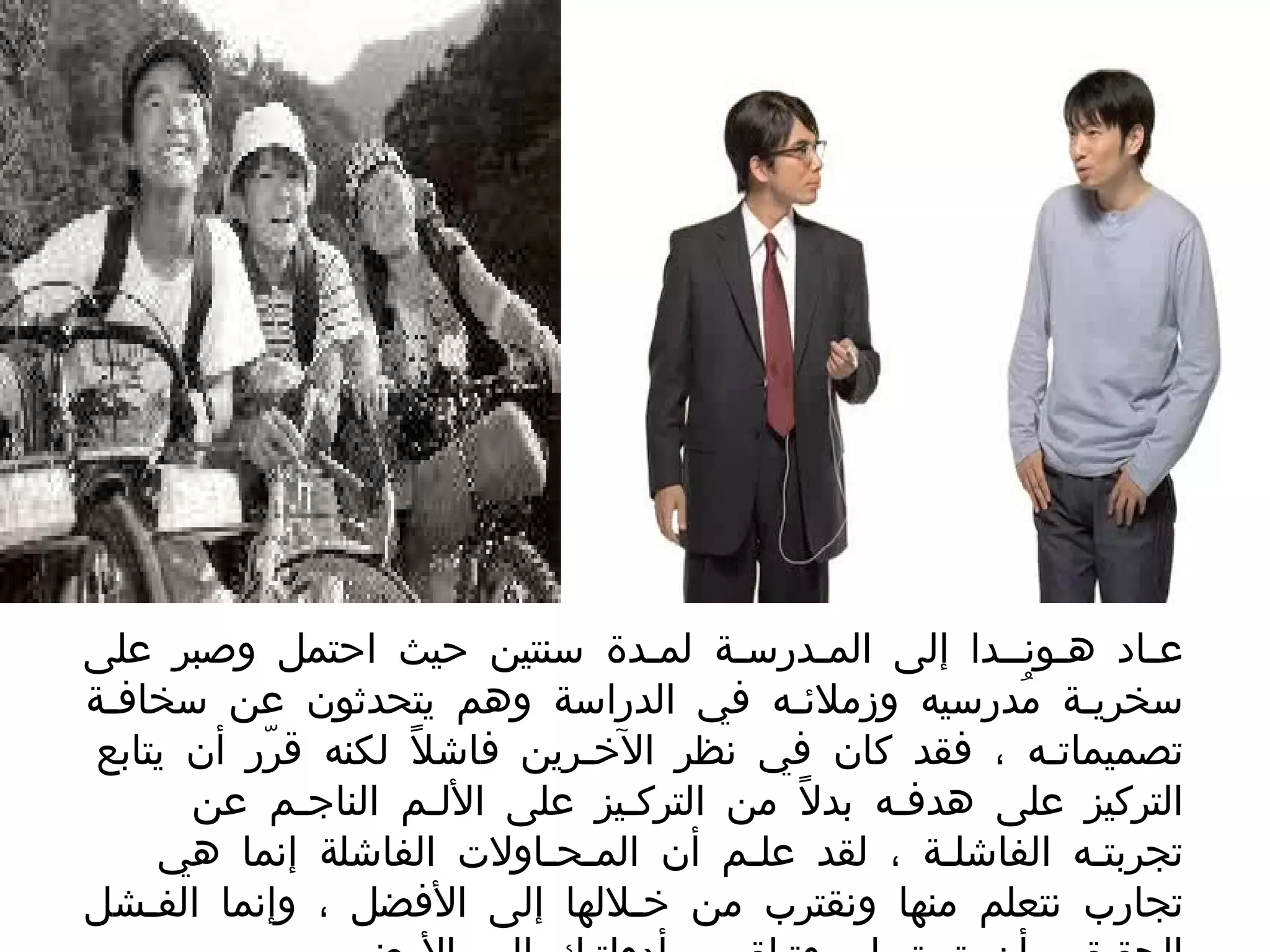 عـاد هـونــدا إلى المـدرسـة لمـدة سنتين حيث احتمل وصبر على سخريـة مُدرسيه وزملائـه في الدراسة وهم يتحدثون عن سخافـة تصميماتـه ، فقد كان في نظر الآخـرين فاشلاً لكنه قرّر أن يتابع التركيز على هدفـه بدلاً من التركـيز على الألـم الناجـم عن تجربتـه الفاشلـة ، لقد علـم أن المـحـاولات الفاشلة إنما هي تجارب نتعلم منها ونقترب من خـلالها إلى الأفضل ، وإنما الفـشل الحقيقي أن تستسلم وتـلقي بـأدواتـك إلى الأرض  