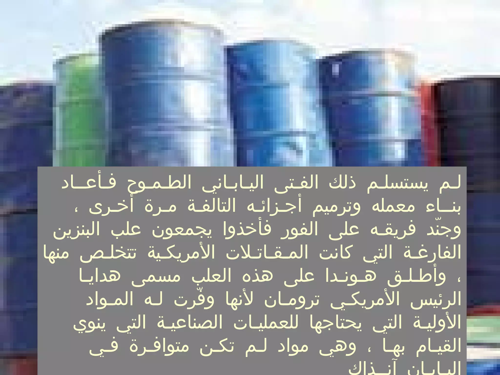 لـم يستسلـم ذلك الفـتى اليـابـاني الطـمـوح فـأعــاد بنــاء معمله وترميم أجـزائـه التالفـة مـرة أخـرى ، وجنّد فريقـه على الفور فأخذوا يجمعون علب البنزين الفارغـة التي كانت المـقـاتـلات الأمريكـية تتخلـص منها ، وأطـلـق هـونـدا على هذه العلب مسمى هدايـا الرئيس الأمريكـي ترومـان لأنها وفّرت لـه المـواد الأوليـة التي يحتاجها للعمليـات الصناعيـة التي ينوي القيـام بهـا ، وهي مواد لـم تكـن متوافـرة فـي اليـابـان آنــذاك  