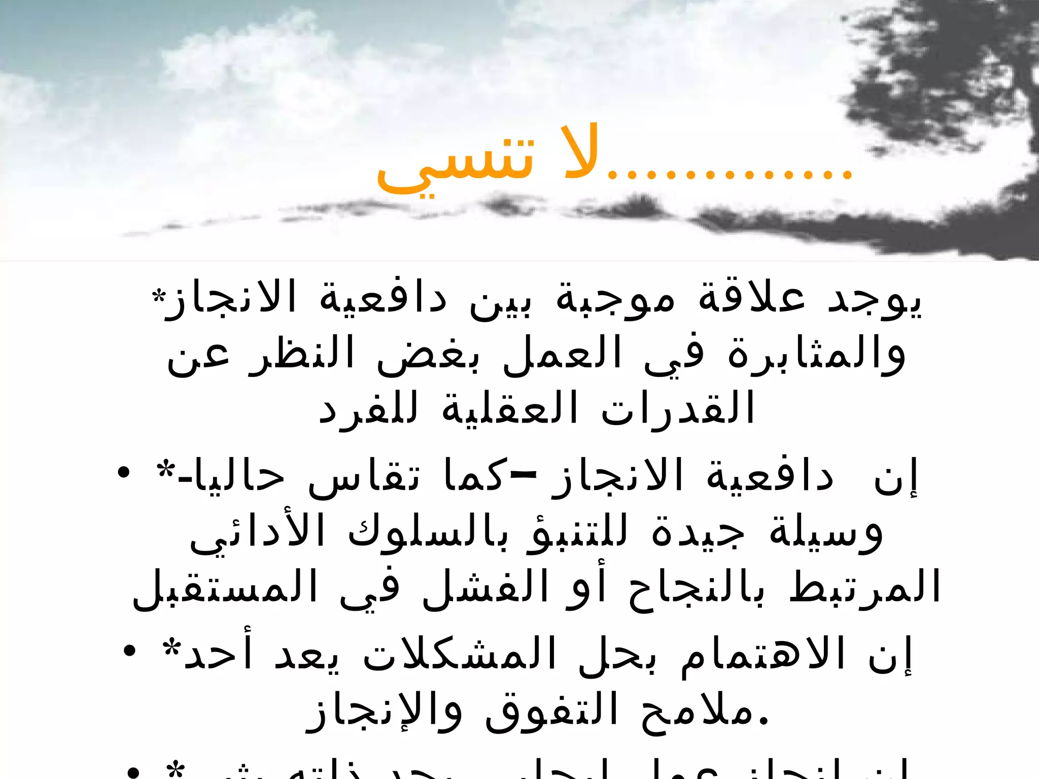 * يوجد علاقة موجبة بين دافعية الانجاز والمثابرة في العمل بغض النظر عن القدرات العقلية للفرد * إن  دافعية الانجاز –كما تقاس حاليا -  وسيلة جيدة للتنبؤ بالسلوك الأدائي المرتبط بالنجاح أو الفشل في المستقبل * إن الاهتمام بحل المشكلات يعد أحد ملامح التفوق والإنجاز . *  إن إنجاز عمل إيجابي بحد ذاته يثير فيك الإحساس بالثقة في النفس لا تنسي ............. 