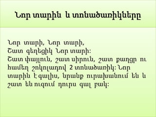 Նոր տարին և տոնածառիկները


Նոր տարի, Նոր տարի,
Շատ գեղեցիկ Նոր տարի:
Շատ փայլուն, շատ սիրուն, շատ քաղցր ու
համեղ շոկոլադով 2 տոնածառիկ: Նոր
տարին է գալիս, նրանք ուրախանում են և
շատ են ուզում դուրս գալ բակ:
 
