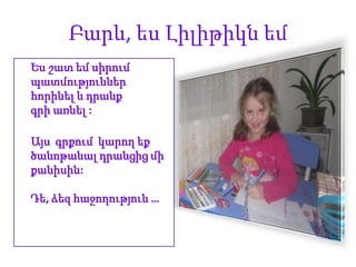 Բարև, ես Լիլիթիկն եմ
Ես շատ եմ սիրում
պատմություններ
հորինել և դրանք
գրի առնել :

Այս գրքում կարող եք
ծանոթանալ դրանցից մի
քանիսին:

Դե, ձեզ հաջողություն …
 