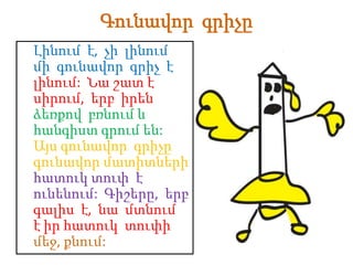 Գունավոր գրիչը
Լինում է, չի լինում
մի գունավոր գրիչ է
լինում: Նա շատ է
սիրում, երբ իրեն
ձեռքով բռնում և
հանգիստ գրում են:
Այս գունավոր գրիչը
գունավոր մատիտների
հատուկ տուփ է
ունենում: Գիշերը, երբ
գալիս է, նա մտնում
է իր հատուկ տուփի
մեջ, քնում:
 
