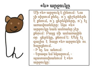 «և» արջուկը
Մի «և» արջուկ է լինում: Նա
չի սիրում քնել. ո´չ գիշերներն
է քնում, ո´չ ցերեկները, ո´չ էլ
առավոտները: Այս «և»
արջուկը նաև ամռանը չէր
քնում: Բայց մի ամառային
օր՝ ցերեկը, քնում է: Մեկ էլ
գալիս է հայր «և» արջուկն ու
հարցնում.
- Ի՞նչ ես անում:
- Երազս եմ նկարում, -
պատասխանում է «և»
արջուկը:
 