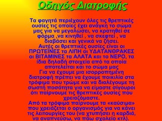 Οδηγός Διατροφής Τα φαγητά περιέχουν όλες τις θρεπτικές ουσίες τις οποίες έχει ανάγκη το σώμα μας για να μεγαλώσει, να κρατηθεί σε φόρμα ,να κινηθεί , να σκεφτεί , να διαβάσει και γενικά να ζήσει. Αυτές οι θρεπτικές ουσίες είναι οι ΠΡΩΤΕΪΝΕΣ τα ΛΙΠΗ οι ΥΔΑΤΑΝΘΡΑΚΕΣ οι ΒΙΤΑΜΙΝΕΣ τα ΑΛΑΤΑ και το ΝΕΡΟ, τα ίδια δηλαδή στοιχεία από τα οποία αποτελείται και το σώμα μας Για να έχουμε μια ισορροπημένη διατροφή πρέπει να έχουμε ποικιλία στα τρόφιμα που τρώμε και να διαλέγουμε τη σωστή ποσότητα για να είμαστε σίγουροι ότι παίρνουμε τις θρεπτικές ουσίες που χρειαζόμαστε. Από τα τρόφιμα παίρνουμε τα «καύσιμα» που χρειάζεται ο οργανισμός για να κάνει τις λειτουργίες του (να χτυπήσει η καρδιά, να αναπνεύσω, να πάω σχολείο κτλ).  