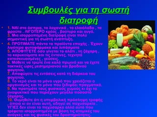 Συμβουλές για τη σωστή διατροφή 1.   ΝΑΙ στα όσπρια, τα λαχανικά , το ελαιόλαδο , τα φρούτα . ΛΙΓΟΤΕΡΟ κρέας , βούτυρο και αυγά. 3.   Μια ισορροπημένη διατροφή είναι πολύ σημαντική για τη σωστή ανάπτυξη. 4.   ΠΡΟΤΙΜΑΤΕ πάντα τα προϊόντα εποχής . Έχουν λιγότερα φυτοφάρμακα και λιπάσματα 5 . ΑΠΟΦΥΓΕΤΕ όσο γίνεται το αλάτι , τη ζάχαρη , τα καρυκεύματα και τις έντονες, τεχνητά κατασκευασμένες , γεύσεις. 6.   Μάθετε να τρώτε ένα καλό πρωινό και να έχετε τακτικές ώρες μεσημεριανού και βραδινού φαγητού. 7.   Αποφύγετε τις εντάσεις κατά τη διάρκεια του φαγητού. 8.   Το νερό είναι το μόνο υγρό που χρειάζεται ο οργανισμός και το μόνο που ξεδιψάει πραγματικά. 9.   Να προτιμάτε τους φυσικούς χυμούς κι όχι τα αναψυκτικά που περιέχουν μεγάλο ποσοστό ζάχαρης. 10.   Θυμηθείτε ότι η υπερβολική πρόσληψη τροφής , όποια κι αν είναι αυτή, οδηγεί σε παχυσαρκία . ΥΓΙΕΣ δεν είναι το παχύσαρκο αλλά αυτό που τρέφεται ισορροπημένα με βάση τις ατομικές του ανάγκες και τις φυσικές του δραστηριότητες.   
