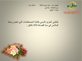 ‫نشاط رقم 1‬   ‫الهدف منه : وليد مهارة اللغة‬
                                         ‫نوع النشاط : جماعي‬
                                                 ‫المدة 3 دقائق‬




‫طالبتي العزيزة قومي بكتابة المصطلحات التي تخص وحدة‬
                 ‫المالبس في مدة اقصاها ثالثة دقائق :‬
 