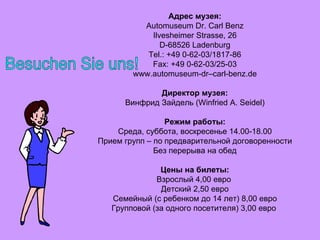 Адрес музея: Automuseum Dr. Carl Benz Ilvesheimer Strasse, 26 D-68526 Ladenburg Tel.: +49 0-62-03/1817-86 Fax: +49 0-62-03/25-03 www.automuseum-dr–carl-benz.de Директор музея: Винфрид Зайдель (Winfried A. Seidel) Режим работы: Среда, суббота, воскресенье 14.00-18.00 Прием групп – по предварительной договоренности Без перерыва на обед Цены на билеты: Взрослый 4,00 евро  Детский 2,50 евро Семейный (с ребенком до 14 лет) 8,00 евро Групповой (за одного посетителя) 3,00 евро  Besuchen Sie uns! 