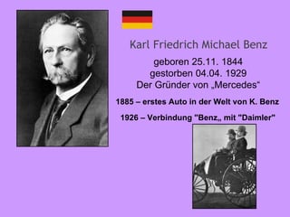 Karl Friedrich Michael Benz geboren 25.11. 1844 gestorben 04.04. 1929 Der Gründer von „Mercedes“ 1926   – Verbindung  "Benz„  mit  "Daimler"   1885  – erstes Auto in der Welt von K. Benz   