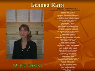 Белова Катя      Дорогой мой учитель!
     ( посвящается Зуяновой Екатерине Кузьминичне)
                         Дорогой мой учитель!
                         Искорка вашей души,
                  Однажды пронзившая моѐ сердце,
                   Разбудило во мне вулкан чувств,
                 Из которого вырос огненный цветок,
                      Вечно пылающий добротой,
                          Любовью, теплотой,
                         Пониманием и верой.
                        Любимый мой учитель!
                   Весь мир вы озаряете красотой.
                    Нас согрев и теплом и заботой,
                  Наш покой, как могли, сохраняли,
                  Как всегда позабыв о покое своѐм.
                        Вы – наш лучший друг!
                       С Вами можно смеяться,
                       С Вами можно болтать…
               Вам можно беду и боль свою рассказать.
                      Ведь с Вами жить светлее,
                        Ведь с вами жить легко.
                        Вы не дадите страдать,
                     Сумеете дать совет, помочь,
                 Научите жить, суметь всѐ пережить:
                     И боль, и радость, и тревогу,
                    Уметь дружить, уметь любить,
                     Суметь пробить себе дорогу.
                      И сколько не было преград,
                       Преодолеть стараться их.
                     И сколько не было б наград –
                           Не возносить себя!
                 Жить и знать, что жизнь прекрасна,
                    Любить и верить в свою мечту!
                         Дорогой мой учитель!
                          Низкий вам поклон,
                     Пусть Вам солнышко светит,
                      Пусть не старят морщины,
                        Пусть Вас радуют дети
                        И говорят Вам вечное –
 