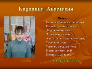 Коровина Анастасия
                 Осень.
         Не виден больше солнца луч,
         На небе только стая туч
         Да дождик моросит.
         Я выглянул в окно,
         А по стеклу - слеза скользит,
         То плачет осень –
         Унылая, увядшая пора;
         И птицам этот край
         Покинуть уж пора.
 