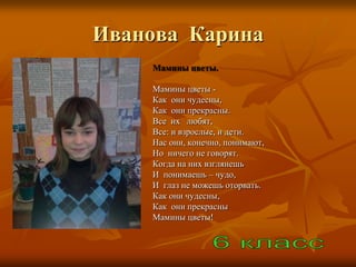Иванова Карина
    Мамины цветы.

    Мамины цветы -
    Как они чудесны,
    Как они прекрасны.
    Все их любят,
    Все: и взрослые, и дети.
    Нас они, конечно, понимают,
    Но ничего не говорят.
    Когда на них взглянешь
    И понимаешь – чудо,
    И глаз не можешь оторвать.
    Как они чудесны,
    Как они прекрасны
    Мамины цветы!
 